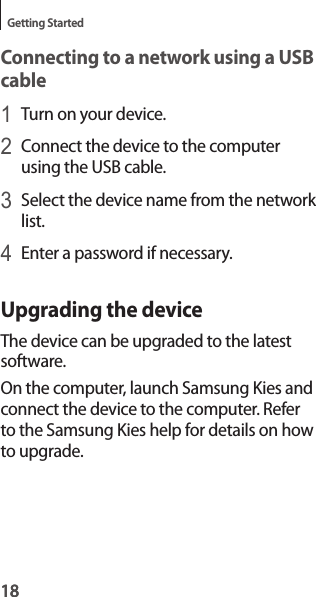 18Getting Started18Connecting to a network using a USB cable1 Turn on your device.2 Connect the device to the computer using the USB cable.3 Select the device name from the network list.4 Enter a password if necessary.Upgrading the deviceThe device can be upgraded to the latest software.On the computer, launch Samsung Kies and connect the device to the computer. Refer to the Samsung Kies help for details on how to upgrade.