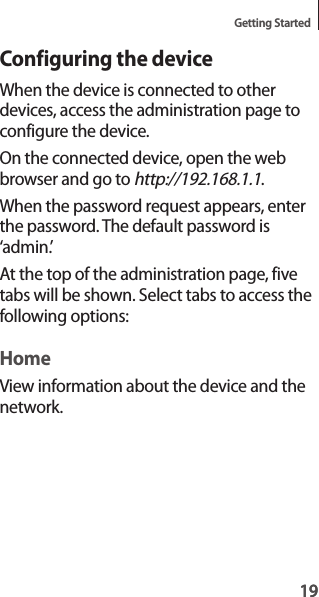 19Getting Started19Configuring the deviceWhen the device is connected to other devices, access the administration page to configure the device.On the connected device, open the web browser and go to http://192.168.1.1.When the password request appears, enter the password. The default password is ‘admin.’At the top of the administration page, five tabs will be shown. Select tabs to access the following options:HomeView information about the device and the network.