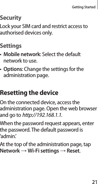 21Getting Started21SecurityLock your SIM card and restrict access to authorised devices only.Settings•Mobile network: Select the default network to use.•Options: Change the settings for the administration page.Resetting the deviceOn the connected device, access the administration page. Open the web browser and go to http://192.168.1.1.When the password request appears, enter the password. The default password is ‘admin.’At the top of the administration page, tap Network → Wi-Fi settings → Reset.