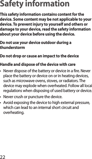 22Safety informationThis safety information contains content for the device. Some content may be not applicable to your device. To prevent injury to yourself and others or damage to your device, read the safety information about your device before using the device.Do not use your device outdoor during a thunderstormDo not drop or cause an impact to the deviceHandle and dispose of the device with care• Never dispose of the battery or device in a fire. Never place the battery or device on or in heating devices, such as microwave ovens, stoves, or radiators. The device may explode when overheated. Follow all local regulations when disposing of used battery or device.• Never crush or puncture the device.• Avoid exposing the device to high external pressure, which can lead to an internal short circuit and overheating.