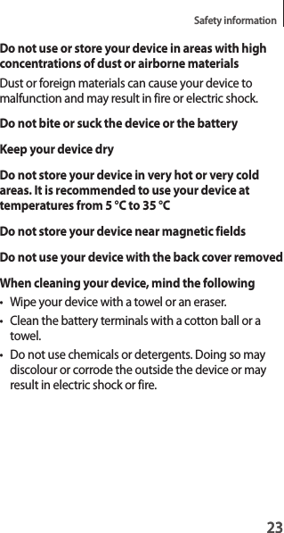 23Safety information23Do not use or store your device in areas with high concentrations of dust or airborne materialsDust or foreign materials can cause your device to malfunction and may result in fire or electric shock.Do not bite or suck the device or the batteryKeep your device dryDo not store your device in very hot or very cold areas. It is recommended to use your device at temperatures from 5 °C to 35 °CDo not store your device near magnetic fieldsDo not use your device with the back cover removedWhen cleaning your device, mind the following• Wipe your device with a towel or an eraser.• Clean the battery terminals with a cotton ball or a towel.• Do not use chemicals or detergents. Doing so may discolour or corrode the outside the device or may result in electric shock or fire.
