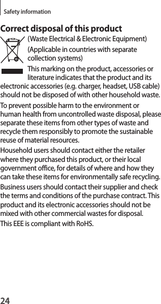 24Safety information24Correct disposal of this product(Waste Electrical &amp; Electronic Equipment)(Applicable in countries with separate collection systems)This marking on the product, accessories or literature indicates that the product and its electronic accessories (e.g. charger, headset, USB cable) should not be disposed of with other household waste.To prevent possible harm to the environment or human health from uncontrolled waste disposal, please separate these items from other types of waste and recycle them responsibly to promote the sustainable reuse of material resources.Household users should contact either the retailer where they purchased this product, or their local government office, for details of where and how they can take these items for environmentally safe recycling.Business users should contact their supplier and check the terms and conditions of the purchase contract. This product and its electronic accessories should not be mixed with other commercial wastes for disposal.This EEE is compliant with RoHS.