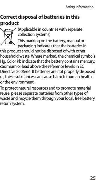 25Safety information25Correct disposal of batteries in this product(Applicable in countries with separate collection systems)This marking on the battery, manual or packaging indicates that the batteries in this product should not be disposed of with other household waste. Where marked, the chemical symbols Hg, Cd or Pb indicate that the battery contains mercury, cadmium or lead above the reference levels in EC Directive 2006/66. If batteries are not properly disposed of, these substances can cause harm to human health or the environment.To protect natural resources and to promote material reuse, please separate batteries from other types of waste and recycle them through your local, free battery return system.