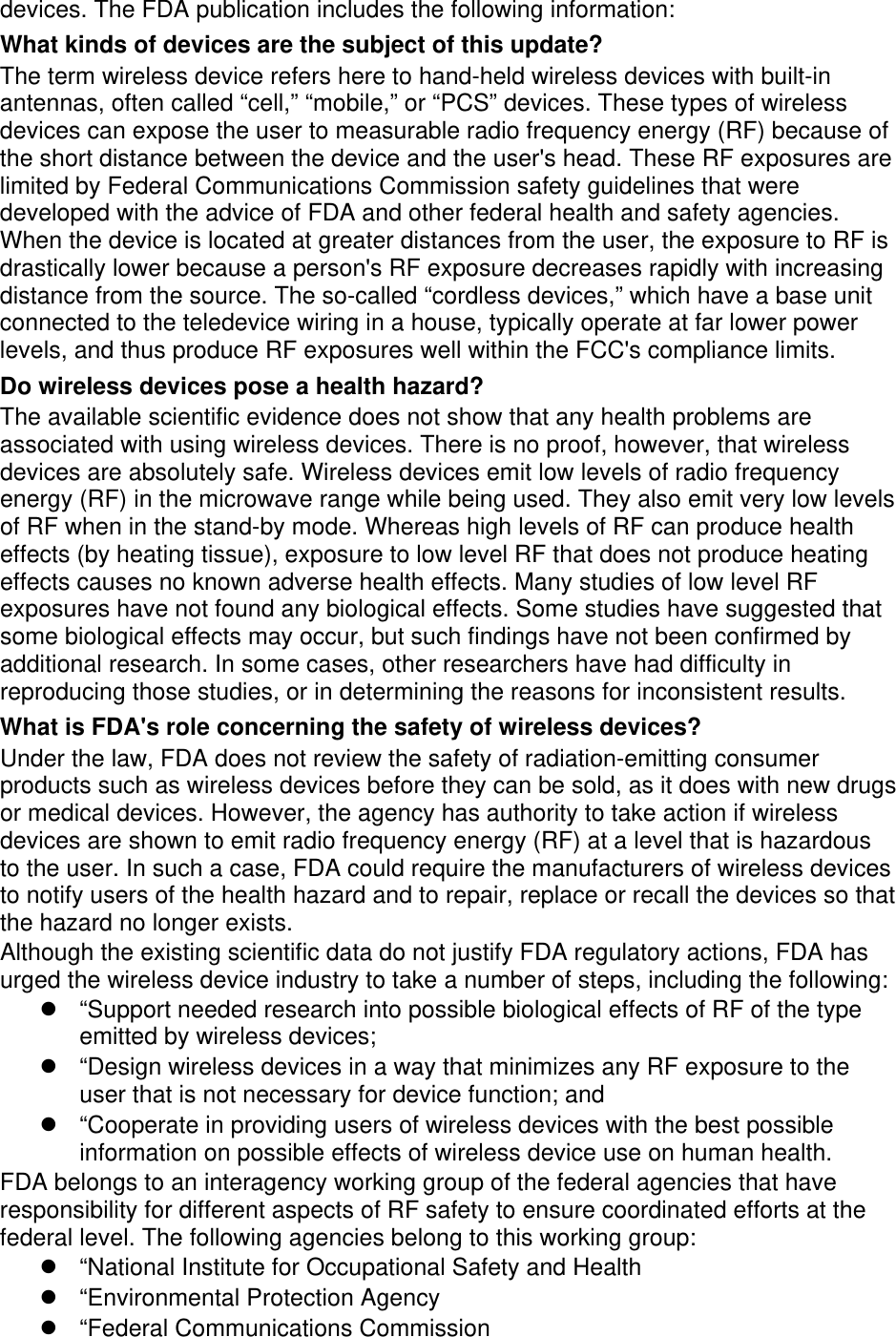 devices. The FDA publication includes the following information: What kinds of devices are the subject of this update? The term wireless device refers here to hand-held wireless devices with built-in antennas, often called “cell,” “mobile,” or “PCS” devices. These types of wireless devices can expose the user to measurable radio frequency energy (RF) because of the short distance between the device and the user&apos;s head. These RF exposures are limited by Federal Communications Commission safety guidelines that were developed with the advice of FDA and other federal health and safety agencies. When the device is located at greater distances from the user, the exposure to RF is drastically lower because a person&apos;s RF exposure decreases rapidly with increasing distance from the source. The so-called “cordless devices,” which have a base unit connected to the teledevice wiring in a house, typically operate at far lower power levels, and thus produce RF exposures well within the FCC&apos;s compliance limits. Do wireless devices pose a health hazard? The available scientific evidence does not show that any health problems are associated with using wireless devices. There is no proof, however, that wireless devices are absolutely safe. Wireless devices emit low levels of radio frequency energy (RF) in the microwave range while being used. They also emit very low levels of RF when in the stand-by mode. Whereas high levels of RF can produce health effects (by heating tissue), exposure to low level RF that does not produce heating effects causes no known adverse health effects. Many studies of low level RF exposures have not found any biological effects. Some studies have suggested that some biological effects may occur, but such findings have not been confirmed by additional research. In some cases, other researchers have had difficulty in reproducing those studies, or in determining the reasons for inconsistent results. What is FDA&apos;s role concerning the safety of wireless devices? Under the law, FDA does not review the safety of radiation-emitting consumer products such as wireless devices before they can be sold, as it does with new drugs or medical devices. However, the agency has authority to take action if wireless devices are shown to emit radio frequency energy (RF) at a level that is hazardous to the user. In such a case, FDA could require the manufacturers of wireless devices to notify users of the health hazard and to repair, replace or recall the devices so that the hazard no longer exists. Although the existing scientific data do not justify FDA regulatory actions, FDA has urged the wireless device industry to take a number of steps, including the following:   “Support needed research into possible biological effects of RF of the type emitted by wireless devices;   “Design wireless devices in a way that minimizes any RF exposure to the user that is not necessary for device function; and   “Cooperate in providing users of wireless devices with the best possible information on possible effects of wireless device use on human health. FDA belongs to an interagency working group of the federal agencies that have responsibility for different aspects of RF safety to ensure coordinated efforts at the federal level. The following agencies belong to this working group:   “National Institute for Occupational Safety and Health   “Environmental Protection Agency   “Federal Communications Commission 