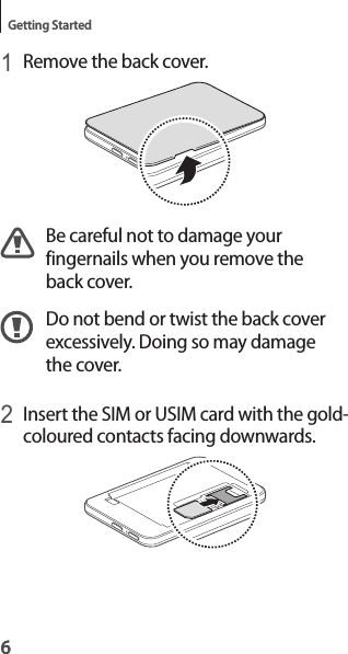 6Getting Started61 Remove the back cover.Be careful not to damage your fingernails when you remove the back cover.Do not bend or twist the back cover excessively. Doing so may damage the cover.2 Insert the SIM or USIM card with the gold-coloured contacts facing downwards.
