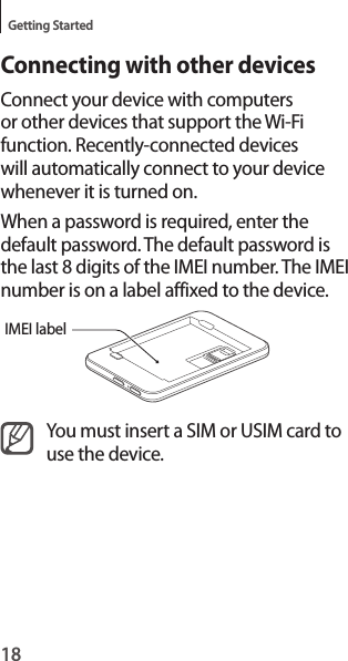 18Getting StartedConnecting with other devicesConnect your device with computers or other devices that support the Wi-Fi function. Recently-connected devices will automatically connect to your device whenever it is turned on.When a password is required, enter the default password. The default password is the last 8 digits of the IMEI number. The IMEI number is on a label affixed to the device.IMEI labelYou must insert a SIM or USIM card to use the device.
