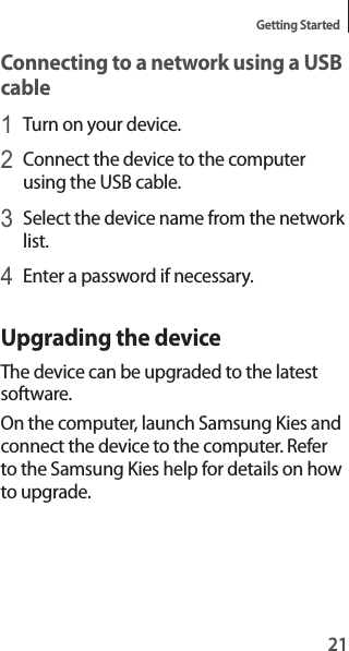 21Getting StartedConnecting to a network using a USB cable1 Turn on your device.2 Connect the device to the computer using the USB cable.3 Select the device name from the network list.4 Enter a password if necessary.Upgrading the deviceThe device can be upgraded to the latest software.On the computer, launch Samsung Kies and connect the device to the computer. Refer to the Samsung Kies help for details on how to upgrade.