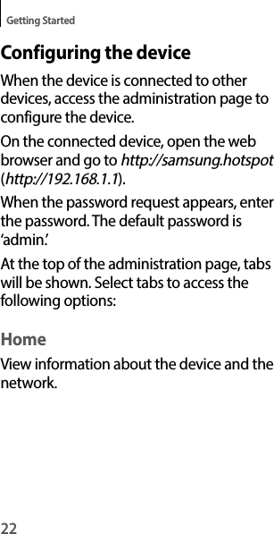 22Getting StartedConfiguring the deviceWhen the device is connected to other devices, access the administration page to configure the device.On the connected device, open the web browser and go to http://samsung.hotspot (http://192.168.1.1).When the password request appears, enter the password. The default password is ‘admin.’At the top of the administration page, tabs will be shown. Select tabs to access the following options:HomeView information about the device and the network.