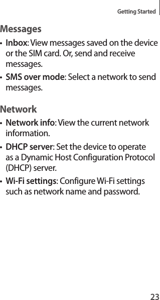 23Getting StartedMessages•Inbox: View messages saved on the device or the SIM card. Or, send and receive messages.•SMS over mode: Select a network to send messages.Network•Network info: View the current network information.•DHCP server: Set the device to operate as a Dynamic Host Configuration Protocol (DHCP) server.•Wi-Fi settings: Configure Wi-Fi settings such as network name and password.