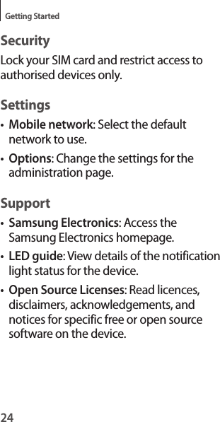 24Getting StartedSecurityLock your SIM card and restrict access to authorised devices only.Settings•Mobile network: Select the default network to use.•Options: Change the settings for the administration page.Support•Samsung Electronics: Access the Samsung Electronics homepage.•LED guide: View details of the notification light status for the device.•Open Source Licenses: Read licences, disclaimers, acknowledgements, and notices for specific free or open source software on the device.
