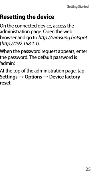 25Getting StartedResetting the deviceOn the connected device, access the administration page. Open the web browser and go to http://samsung.hotspot (http://192.168.1.1).When the password request appears, enter the password. The default password is ‘admin.’At the top of the administration page, tap Settings → Options → Device factory reset.