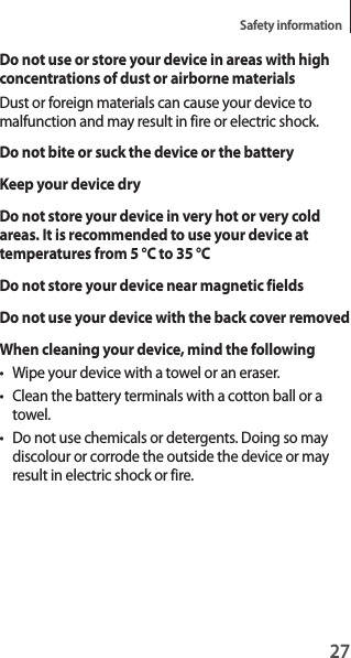 27Safety informationDo not use or store your device in areas with high concentrations of dust or airborne materialsDust or foreign materials can cause your device to malfunction and may result in fire or electric shock.Do not bite or suck the device or the batteryKeep your device dryDo not store your device in very hot or very cold areas. It is recommended to use your device at temperatures from 5 °C to 35 °CDo not store your device near magnetic fieldsDo not use your device with the back cover removedWhen cleaning your device, mind the following• Wipe your device with a towel or an eraser.• Clean the battery terminals with a cotton ball or a towel.• Do not use chemicals or detergents. Doing so may discolour or corrode the outside the device or may result in electric shock or fire.