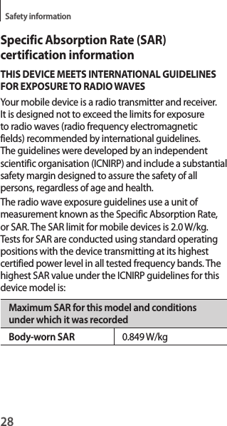 28Safety informationSpecific Absorption Rate (SAR) certification informationTHIS DEVICE MEETS INTERNATIONAL GUIDELINES FOR EXPOSURE TO RADIO WAVESYour mobile device is a radio transmitter and receiver. It is designed not to exceed the limits for exposure to radio waves (radio frequency electromagnetic fields) recommended by international guidelines. The guidelines were developed by an independent scientific organisation (ICNIRP) and include a substantial safety margin designed to assure the safety of all persons, regardless of age and health.The radio wave exposure guidelines use a unit of measurement known as the Specific Absorption Rate, or SAR. The SAR limit for mobile devices is 2.0 W/kg. Tests for SAR are conducted using standard operating positions with the device transmitting at its highest certified power level in all tested frequency bands. The highest SAR value under the ICNIRP guidelines for this device model is:Maximum SAR for this model and conditions under which it was recordedBody-worn SAR 0.849 W/kg