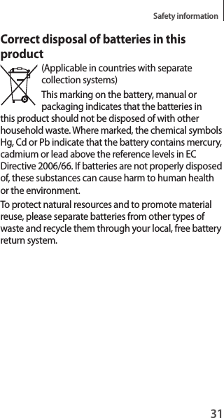 31Safety informationCorrect disposal of batteries in this product(Applicable in countries with separate collection systems)This marking on the battery, manual or packaging indicates that the batteries in this product should not be disposed of with other household waste. Where marked, the chemical symbols Hg, Cd or Pb indicate that the battery contains mercury, cadmium or lead above the reference levels in EC Directive 2006/66. If batteries are not properly disposed of, these substances can cause harm to human health or the environment.To protect natural resources and to promote material reuse, please separate batteries from other types of waste and recycle them through your local, free battery return system.