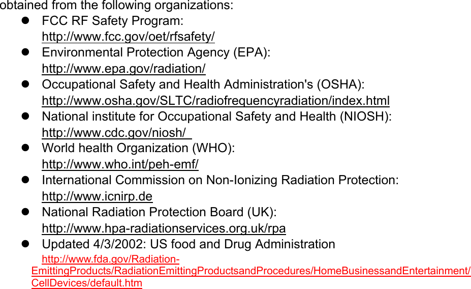 obtained from the following organizations:   FCC RF Safety Program:  http://www.fcc.gov/oet/rfsafety/   Environmental Protection Agency (EPA):  http://www.epa.gov/radiation/   Occupational Safety and Health Administration&apos;s (OSHA):         http://www.osha.gov/SLTC/radiofrequencyradiation/index.html   National institute for Occupational Safety and Health (NIOSH):  http://www.cdc.gov/niosh/    World health Organization (WHO):  http://www.who.int/peh-emf/   International Commission on Non-Ionizing Radiation Protection:  http://www.icnirp.de   National Radiation Protection Board (UK): http://www.hpa-radiationservices.org.uk/rpa   Updated 4/3/2002: US food and Drug Administration  http://www.fda.gov/Radiation-EmittingProducts/RadiationEmittingProductsandProcedures/HomeBusinessandEntertainment/CellDevices/default.htm