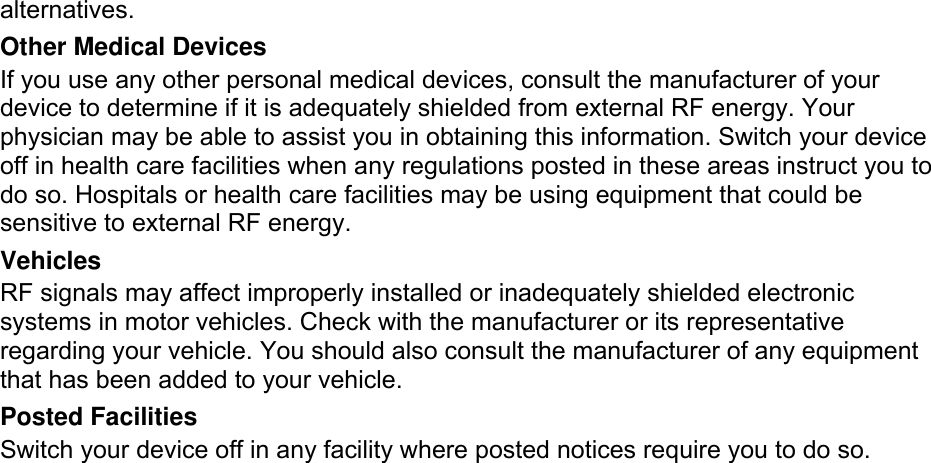 alternatives. Other Medical Devices If you use any other personal medical devices, consult the manufacturer of your device to determine if it is adequately shielded from external RF energy. Your physician may be able to assist you in obtaining this information. Switch your device off in health care facilities when any regulations posted in these areas instruct you to do so. Hospitals or health care facilities may be using equipment that could be sensitive to external RF energy. Vehicles RF signals may affect improperly installed or inadequately shielded electronic systems in motor vehicles. Check with the manufacturer or its representative regarding your vehicle. You should also consult the manufacturer of any equipment that has been added to your vehicle. Posted Facilities Switch your device off in any facility where posted notices require you to do so.  Potentially Explosive Environments Switch your device off when in any area with a potentially explosive atmosphere and obey all signs and instructions. Sparks in such areas could cause an explosion or fire resulting in bodily injury or even death.  Users are advised to switch the device off while at a refueling point (service station). Users are reminded of the need to observe restrictions on the use of radio equipment in fuel depots (fuel storage and distribution areas), chemical plants or where blasting operations are in progress. Areas with a potentially explosive atmosphere are often but not always clearly marked. They include below deck on boats, chemical transfer or storage facilities, vehicles using liquefied petroleum gas (such as propane or butane), areas where the air contains chemicals or particles, such as grain, dust or metal powders, and any other area where you would normally be advised to turn off your vehicle engine.  