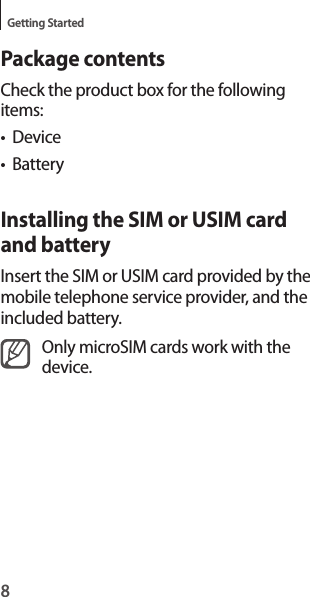 8Getting StartedPackage contentsCheck the product box for the following items:• Device• BatteryInstalling the SIM or USIM card and batteryInsert the SIM or USIM card provided by the mobile telephone service provider, and the included battery.Only microSIM cards work with the device.