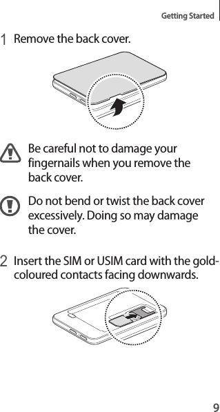 9Getting Started1 Remove the back cover.Be careful not to damage your fingernails when you remove the back cover.Do not bend or twist the back cover excessively. Doing so may damage the cover.2 Insert the SIM or USIM card with the gold-coloured contacts facing downwards.