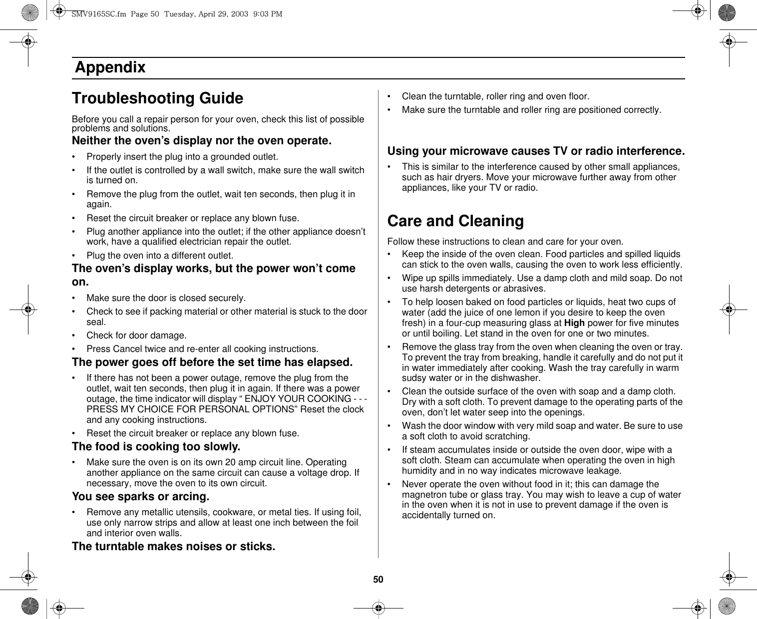 50 AppendixTroubleshooting GuideBefore you call a repair person for your oven, check this list of possible problems and solutions.Neither the oven’s display nor the oven operate.• Properly insert the plug into a grounded outlet. • If the outlet is controlled by a wall switch, make sure the wall switch is turned on. • Remove the plug from the outlet, wait ten seconds, then plug it in again. • Reset the circuit breaker or replace any blown fuse.• Plug another appliance into the outlet; if the other appliance doesn’t work, have a qualified electrician repair the outlet. • Plug the oven into a different outlet.The oven’s display works, but the power won’t come on.• Make sure the door is closed securely.• Check to see if packing material or other material is stuck to the door seal. • Check for door damage.• Press Cancel twice and re-enter all cooking instructions.The power goes off before the set time has elapsed.• If there has not been a power outage, remove the plug from the outlet, wait ten seconds, then plug it in again. If there was a power outage, the time indicator will display “ ENJOY YOUR COOKING - - - PRESS MY CHOICE FOR PERSONAL OPTIONS” Reset the clock and any cooking instructions. • Reset the circuit breaker or replace any blown fuse. The food is cooking too slowly.• Make sure the oven is on its own 20 amp circuit line. Operating another appliance on the same circuit can cause a voltage drop. If necessary, move the oven to its own circuit.You see sparks or arcing.• Remove any metallic utensils, cookware, or metal ties. If using foil, use only narrow strips and allow at least one inch between the foil and interior oven walls.The turntable makes noises or sticks.• Clean the turntable, roller ring and oven floor. • Make sure the turntable and roller ring are positioned correctly.Using your microwave causes TV or radio interference.• This is similar to the interference caused by other small appliances, such as hair dryers. Move your microwave further away from other appliances, like your TV or radio.Care and CleaningFollow these instructions to clean and care for your oven.• Keep the inside of the oven clean. Food particles and spilled liquids can stick to the oven walls, causing the oven to work less efficiently.• Wipe up spills immediately. Use a damp cloth and mild soap. Do not use harsh detergents or abrasives. • To help loosen baked on food particles or liquids, heat two cups of water (add the juice of one lemon if you desire to keep the oven fresh) in a four-cup measuring glass at High power for five minutes or until boiling. Let stand in the oven for one or two minutes. • Remove the glass tray from the oven when cleaning the oven or tray. To prevent the tray from breaking, handle it carefully and do not put it in water immediately after cooking. Wash the tray carefully in warm sudsy water or in the dishwasher. • Clean the outside surface of the oven with soap and a damp cloth. Dry with a soft cloth. To prevent damage to the operating parts of the oven, don’t let water seep into the openings.• Wash the door window with very mild soap and water. Be sure to use a soft cloth to avoid scratching.• If steam accumulates inside or outside the oven door, wipe with a soft cloth. Steam can accumulate when operating the oven in high humidity and in no way indicates microwave leakage.• Never operate the oven without food in it; this can damage the magnetron tube or glass tray. You may wish to leave a cup of water in the oven when it is not in use to prevent damage if the oven is accidentally turned on.zt}`X]\zjUGGwG\WGG{SGhGY`SGYWWZGG`aWZGwt