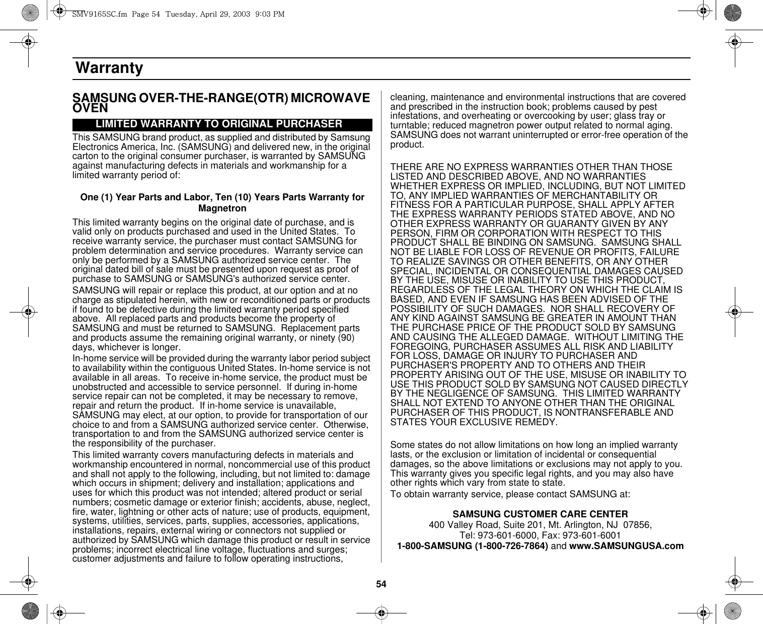 54 WarrantySAMSUNG OVER-THE-RANGE(OTR) MICROWAVE OVENThis SAMSUNG brand product, as supplied and distributed by Samsung Electronics America, Inc. (SAMSUNG) and delivered new, in the original carton to the original consumer purchaser, is warranted by SAMSUNG against manufacturing defects in materials and workmanship for a limited warranty period of:One (1) Year Parts and Labor, Ten (10) Years Parts Warranty for MagnetronThis limited warranty begins on the original date of purchase, and is valid only on products purchased and used in the United States.  To receive warranty service, the purchaser must contact SAMSUNG for problem determination and service procedures.  Warranty service can only be performed by a SAMSUNG authorized service center.  The original dated bill of sale must be presented upon request as proof of purchase to SAMSUNG or SAMSUNG&apos;s authorized service center. SAMSUNG will repair or replace this product, at our option and at no charge as stipulated herein, with new or reconditioned parts or products if found to be defective during the limited warranty period specified above.  All replaced parts and products become the property of SAMSUNG and must be returned to SAMSUNG.  Replacement parts and products assume the remaining original warranty, or ninety (90) days, whichever is longer.In-home service will be provided during the warranty labor period subject to availability within the contiguous United States. In-home service is not available in all areas.  To receive in-home service, the product must be unobstructed and accessible to service personnel.  If during in-home service repair can not be completed, it may be necessary to remove, repair and return the product.  If in-home service is unavailable, SAMSUNG may elect, at our option, to provide for transportation of our choice to and from a SAMSUNG authorized service center.  Otherwise, transportation to and from the SAMSUNG authorized service center is the responsibility of the purchaser.This limited warranty covers manufacturing defects in materials and workmanship encountered in normal, noncommercial use of this product and shall not apply to the following, including, but not limited to: damage which occurs in shipment; delivery and installation; applications and uses for which this product was not intended; altered product or serial numbers; cosmetic damage or exterior finish; accidents, abuse, neglect, fire, water, lightning or other acts of nature; use of products, equipment, systems, utilities, services, parts, supplies, accessories, applications, installations, repairs, external wiring or connectors not supplied or authorized by SAMSUNG which damage this product or result in service problems; incorrect electrical line voltage, fluctuations and surges; customer adjustments and failure to follow operating instructions, cleaning, maintenance and environmental instructions that are covered and prescribed in the instruction book; problems caused by pest infestations, and overheating or overcooking by user; glass tray or turntable; reduced magnetron power output related to normal aging. SAMSUNG does not warrant uninterrupted or error-free operation of the product.THERE ARE NO EXPRESS WARRANTIES OTHER THAN THOSE LISTED AND DESCRIBED ABOVE, AND NO WARRANTIES WHETHER EXPRESS OR IMPLIED, INCLUDING, BUT NOT LIMITED TO, ANY IMPLIED WARRANTIES OF MERCHANTABILITY OR FITNESS FOR A PARTICULAR PURPOSE, SHALL APPLY AFTER THE EXPRESS WARRANTY PERIODS STATED ABOVE, AND NO OTHER EXPRESS WARRANTY OR GUARANTY GIVEN BY ANY PERSON, FIRM OR CORPORATION WITH RESPECT TO THIS PRODUCT SHALL BE BINDING ON SAMSUNG.  SAMSUNG SHALL NOT BE LIABLE FOR LOSS OF REVENUE OR PROFITS, FAILURE TO REALIZE SAVINGS OR OTHER BENEFITS, OR ANY OTHER SPECIAL, INCIDENTAL OR CONSEQUENTIAL DAMAGES CAUSED BY THE USE, MISUSE OR INABILITY TO USE THIS PRODUCT, REGARDLESS OF THE LEGAL THEORY ON WHICH THE CLAIM IS BASED, AND EVEN IF SAMSUNG HAS BEEN ADVISED OF THE POSSIBILITY OF SUCH DAMAGES.  NOR SHALL RECOVERY OF ANY KIND AGAINST SAMSUNG BE GREATER IN AMOUNT THAN THE PURCHASE PRICE OF THE PRODUCT SOLD BY SAMSUNG AND CAUSING THE ALLEGED DAMAGE.  WITHOUT LIMITING THE FOREGOING, PURCHASER ASSUMES ALL RISK AND LIABILITY FOR LOSS, DAMAGE OR INJURY TO PURCHASER AND PURCHASER&apos;S PROPERTY AND TO OTHERS AND THEIR PROPERTY ARISING OUT OF THE USE, MISUSE OR INABILITY TO USE THIS PRODUCT SOLD BY SAMSUNG NOT CAUSED DIRECTLY BY THE NEGLIGENCE OF SAMSUNG.  THIS LIMITED WARRANTY SHALL NOT EXTEND TO ANYONE OTHER THAN THE ORIGINAL PURCHASER OF THIS PRODUCT, IS NONTRANSFERABLE AND STATES YOUR EXCLUSIVE REMEDY.Some states do not allow limitations on how long an implied warranty lasts, or the exclusion or limitation of incidental or consequential damages, so the above limitations or exclusions may not apply to you.  This warranty gives you specific legal rights, and you may also have other rights which vary from state to state.To obtain warranty service, please contact SAMSUNG at:SAMSUNG CUSTOMER CARE CENTER400 Valley Road, Suite 201, Mt. Arlington, NJ  07856, Tel: 973-601-6000, Fax: 973-601-60011-800-SAMSUNG (1-800-726-7864) and www.SAMSUNGUSA.comLIMITED WARRANTY TO ORIGINAL PURCHASERzt}`X]\zjUGGwG\[GG{SGhGY`SGYWWZGG`aWZGwt