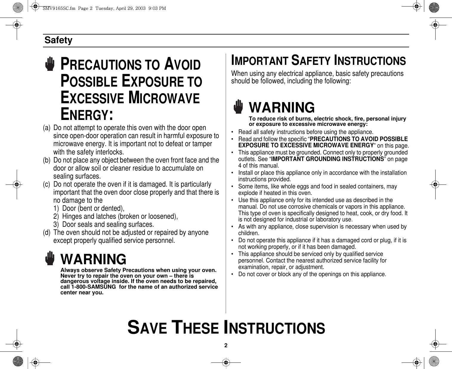 2 SAVE THESE INSTRUCTIONSSafetyPRECAUTIONS TO AVOID POSSIBLE EXPOSURE TO EXCESSIVE MICROWAVE ENERGY:(a) Do not attempt to operate this oven with the door open since open-door operation can result in harmful exposure to microwave energy. It is important not to defeat or tamper with the safety interlocks.(b) Do not place any object between the oven front face and the door or allow soil or cleaner residue to accumulate on sealing surfaces.(c) Do not operate the oven if it is damaged. It is particularly important that the oven door close properly and that there is no damage to the 1) Door (bent or dented), 2) Hinges and latches (broken or loosened), 3) Door seals and sealing surfaces.(d) The oven should not be adjusted or repaired by anyone except properly qualified service personnel.WARNINGAlways observe Safety Precautions when using your oven. Never try to repair the oven on your own – there is dangerous voltage inside. If the oven needs to be repaired, call 1-800-SAMSUNG  for the name of an authorized service center near you.IMPORTANT SAFETY INSTRUCTIONSWhen using any electrical appliance, basic safety precautions should be followed, including the following:WARNINGTo reduce risk of burns, electric shock, fire, personal injury or exposure to excessive microwave energy:• Read all safety instructions before using the appliance.• Read and follow the specific “PRECAUTIONS TO AVOID POSSIBLE EXPOSURE TO EXCESSIVE MICROWAVE ENERGY” on this page.• This appliance must be grounded. Connect only to properly grounded outlets. See “IMPORTANT GROUNDING INSTRUCTIONS” on page 4 of this manual. • Install or place this appliance only in accordance with the installation instructions provided.• Some items, like whole eggs and food in sealed containers, may explode if heated in this oven.• Use this appliance only for its intended use as described in the manual. Do not use corrosive chemicals or vapors in this appliance. This type of oven is specifically designed to heat, cook, or dry food. It is not designed for industrial or laboratory use.• As with any appliance, close supervision is necessary when used by children.• Do not operate this appliance if it has a damaged cord or plug, if it is not working properly, or if it has been damaged.• This appliance should be serviced only by qualified service personnel. Contact the nearest authorized service facility for examination, repair, or adjustment.• Do not cover or block any of the openings on this appliance.zt}`X]\zjUGGwGYGG{SGhGY`SGYWWZGG`aWZGwt