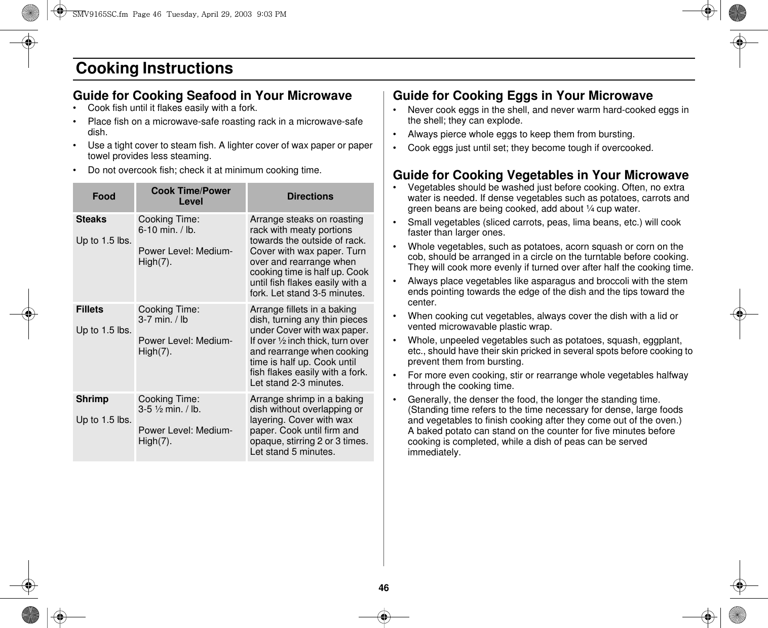 46 Cooking InstructionsGuide for Cooking Seafood in Your Microwave• Cook fish until it flakes easily with a fork.• Place fish on a microwave-safe roasting rack in a microwave-safe dish.• Use a tight cover to steam fish. A lighter cover of wax paper or paper towel provides less steaming.• Do not overcook fish; check it at minimum cooking time.Guide for Cooking Eggs in Your Microwave• Never cook eggs in the shell, and never warm hard-cooked eggs in the shell; they can explode.• Always pierce whole eggs to keep them from bursting.• Cook eggs just until set; they become tough if overcooked.Guide for Cooking Vegetables in Your Microwave• Vegetables should be washed just before cooking. Often, no extra water is needed. If dense vegetables such as potatoes, carrots and green beans are being cooked, add about ¼ cup water.• Small vegetables (sliced carrots, peas, lima beans, etc.) will cook faster than larger ones.• Whole vegetables, such as potatoes, acorn squash or corn on the cob, should be arranged in a circle on the turntable before cooking. They will cook more evenly if turned over after half the cooking time.• Always place vegetables like asparagus and broccoli with the stem ends pointing towards the edge of the dish and the tips toward the center.• When cooking cut vegetables, always cover the dish with a lid or vented microwavable plastic wrap.• Whole, unpeeled vegetables such as potatoes, squash, eggplant, etc., should have their skin pricked in several spots before cooking to prevent them from bursting.• For more even cooking, stir or rearrange whole vegetables halfway through the cooking time.• Generally, the denser the food, the longer the standing time. (Standing time refers to the time necessary for dense, large foods and vegetables to finish cooking after they come out of the oven.)     A baked potato can stand on the counter for five minutes before cooking is completed, while a dish of peas can be served immediately.Food Cook Time/Power Level DirectionsSteaksUp to 1.5 lbs.Cooking Time: 6-10 min. / lb. Power Level: Medium-High(7).Arrange steaks on roasting rack with meaty portions towards the outside of rack. Cover with wax paper. Turn over and rearrange when cooking time is half up. Cook until fish flakes easily with a fork. Let stand 3-5 minutes. FilletsUp to 1.5 lbs.Cooking Time: 3-7 min. / lbPower Level: Medium-High(7).Arrange fillets in a baking dish, turning any thin pieces under Cover with wax paper. If over ½ inch thick, turn over and rearrange when cooking time is half up. Cook until fish flakes easily with a fork. Let stand 2-3 minutes.ShrimpUp to 1.5 lbs.Cooking Time: 3-5 ½ min. / lb.Power Level: Medium-High(7).Arrange shrimp in a baking dish without overlapping or layering. Cover with wax paper. Cook until firm and opaque, stirring 2 or 3 times. Let stand 5 minutes.zt}`X]\zjUGGwG[]GG{SGhGY`SGYWWZGG`aWZGwt