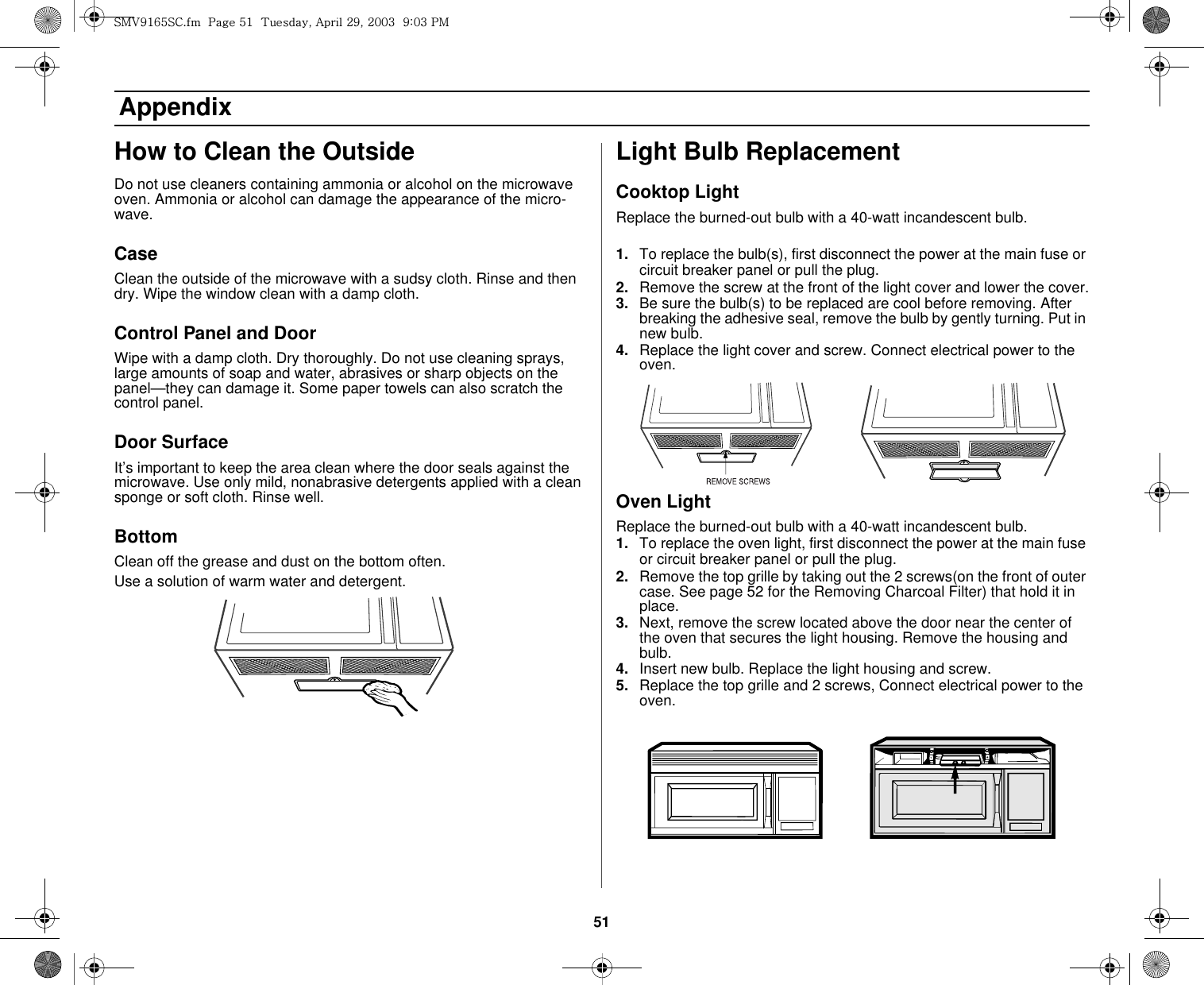 51 AppendixHow to Clean the OutsideDo not use cleaners containing ammonia or alcohol on the microwave oven. Ammonia or alcohol can damage the appearance of the micro-wave.CaseClean the outside of the microwave with a sudsy cloth. Rinse and then dry. Wipe the window clean with a damp cloth.Control Panel and DoorWipe with a damp cloth. Dry thoroughly. Do not use cleaning sprays, large amounts of soap and water, abrasives or sharp objects on the panel—they can damage it. Some paper towels can also scratch the control panel.Door SurfaceIt’s important to keep the area clean where the door seals against the microwave. Use only mild, nonabrasive detergents applied with a clean sponge or soft cloth. Rinse well.BottomClean off the grease and dust on the bottom often.Use a solution of warm water and detergent.Light Bulb ReplacementCooktop LightReplace the burned-out bulb with a 40-watt incandescent bulb.1. To replace the bulb(s), first disconnect the power at the main fuse or circuit breaker panel or pull the plug.2. Remove the screw at the front of the light cover and lower the cover.3. Be sure the bulb(s) to be replaced are cool before removing. After breaking the adhesive seal, remove the bulb by gently turning. Put in new bulb.4. Replace the light cover and screw. Connect electrical power to the oven.Oven LightReplace the burned-out bulb with a 40-watt incandescent bulb.1. To replace the oven light, first disconnect the power at the main fuse or circuit breaker panel or pull the plug.2. Remove the top grille by taking out the 2 screws(on the front of outer case. See page 52 for the Removing Charcoal Filter) that hold it in place.3. Next, remove the screw located above the door near the center of the oven that secures the light housing. Remove the housing and bulb.4. Insert new bulb. Replace the light housing and screw.5. Replace the top grille and 2 screws, Connect electrical power to the oven.zt}`X]\zjUGGwG\XGG{SGhGY`SGYWWZGG`aWZGwt