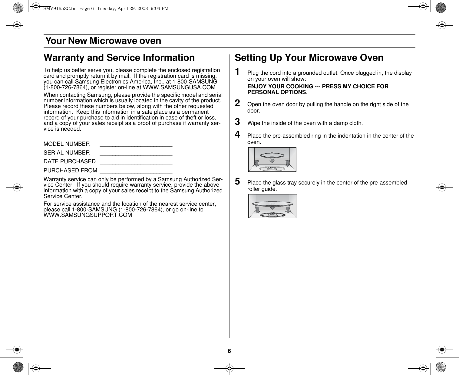 6 Your New Microwave ovenWarranty and Service InformationTo help us better serve you, please complete the enclosed registration card and promptly return it by mail.  If the registration card is missing, you can call Samsung Electronics America, Inc., at 1-800-SAMSUNG (1-800-726-7864), or register on-line at WWW.SAMSUNGUSA.COMWhen contacting Samsung, please provide the specific model and serial number information which is usually located in the cavity of the product.  Please record these numbers below, along with the other requested information.  Keep this information in a safe place as a permanent record of your purchase to aid in identification in case of theft or loss, and a copy of your sales receipt as a proof of purchase if warranty ser-vice is needed. MODEL NUMBER    _______________________SERIAL NUMBER   _______________________DATE PURCHASED  _______________________PURCHASED FROM _______________________Warranty service can only be performed by a Samsung Authorized Ser-vice Center.  If you should require warranty service, provide the above information with a copy of your sales receipt to the Samsung Authorized Service Center.For service assistance and the location of the nearest service center, please call 1-800-SAMSUNG (1-800-726-7864), or go on-line to WWW.SAMSUNGSUPPORT.COMSetting Up Your Microwave Oven1Plug the cord into a grounded outlet. Once plugged in, the display on your oven will show: ENJOY YOUR COOKING --- PRESS MY CHOICE FOR PERSONAL OPTIONS.2Open the oven door by pulling the handle on the right side of the door.3Wipe the inside of the oven with a damp cloth.4Place the pre-assembled ring in the indentation in the center of the oven. 5Place the glass tray securely in the center of the pre-assembled roller guide.zt}`X]\zjUGGwG]GG{SGhGY`SGYWWZGG`aWZGwt