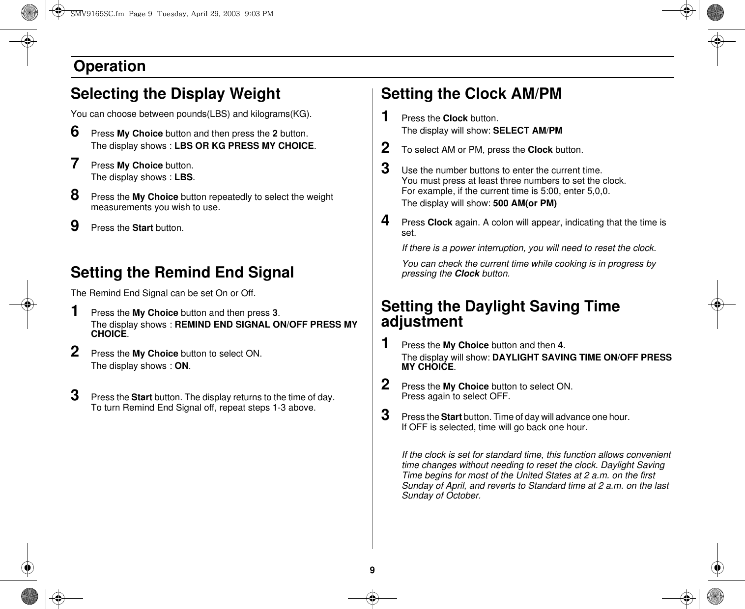 9 OperationSelecting the Display WeightYou can choose between pounds(LBS) and kilograms(KG).6Press My Choice button and then press the 2 button.The display shows : LBS OR KG PRESS MY CHOICE.7Press My Choice button.The display shows : LBS.8Press the My Choice button repeatedly to select the weight measurements you wish to use.9Press the Start button.Setting the Remind End SignalThe Remind End Signal can be set On or Off.1Press the My Choice button and then press 3.The display shows : REMIND END SIGNAL ON/OFF PRESS MY CHOICE.2Press the My Choice button to select ON.The display shows : ON.3Press the Start button. The display returns to the time of day.              To turn Remind End Signal off, repeat steps 1-3 above.Setting the Clock AM/PM1Press the Clock button.The display will show: SELECT AM/PM2To select AM or PM, press the Clock button.3Use the number buttons to enter the current time.                         You must press at least three numbers to set the clock.                 For example, if the current time is 5:00, enter 5,0,0.The display will show: 500 AM(or PM)4Press Clock again. A colon will appear, indicating that the time is set.If there is a power interruption, you will need to reset the clock.You can check the current time while cooking is in progress by pressing the Clock button.Setting the Daylight Saving Time adjustment1Press the My Choice button and then 4. The display will show: DAYLIGHT SAVING TIME ON/OFF PRESS MY CHOICE.2Press the My Choice button to select ON.                                       Press again to select OFF.3Press the Start button. Time of day will advance one hour.                           If OFF is selected, time will go back one hour.If the clock is set for standard time, this function allows convenient time changes without needing to reset the clock. Daylight Saving Time begins for most of the United States at 2 a.m. on the first Sunday of April, and reverts to Standard time at 2 a.m. on the last Sunday of October.zt}`X]\zjUGGwG`GG{SGhGY`SGYWWZGG`aWZGwt