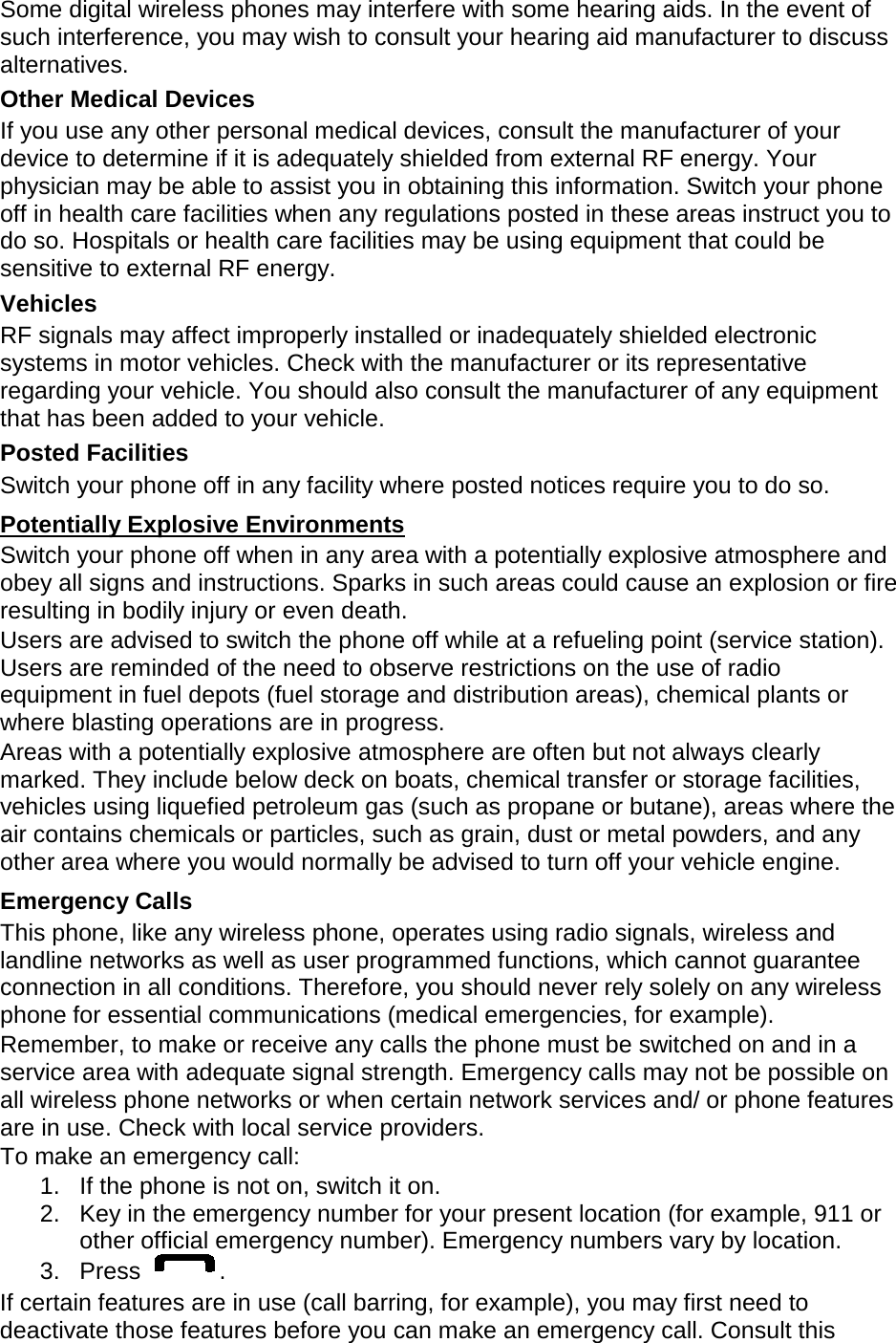 Some digital wireless phones may interfere with some hearing aids. In the event of such interference, you may wish to consult your hearing aid manufacturer to discuss alternatives. Other Medical Devices If you use any other personal medical devices, consult the manufacturer of your device to determine if it is adequately shielded from external RF energy. Your physician may be able to assist you in obtaining this information. Switch your phone off in health care facilities when any regulations posted in these areas instruct you to do so. Hospitals or health care facilities may be using equipment that could be sensitive to external RF energy. Vehicles RF signals may affect improperly installed or inadequately shielded electronic systems in motor vehicles. Check with the manufacturer or its representative regarding your vehicle. You should also consult the manufacturer of any equipment that has been added to your vehicle. Posted Facilities Switch your phone off in any facility where posted notices require you to do so. Potentially Explosive Environments Switch your phone off when in any area with a potentially explosive atmosphere and obey all signs and instructions. Sparks in such areas could cause an explosion or fire resulting in bodily injury or even death. Users are advised to switch the phone off while at a refueling point (service station). Users are reminded of the need to observe restrictions on the use of radio equipment in fuel depots (fuel storage and distribution areas), chemical plants or where blasting operations are in progress. Areas with a potentially explosive atmosphere are often but not always clearly marked. They include below deck on boats, chemical transfer or storage facilities, vehicles using liquefied petroleum gas (such as propane or butane), areas where the air contains chemicals or particles, such as grain, dust or metal powders, and any other area where you would normally be advised to turn off your vehicle engine. Emergency Calls This phone, like any wireless phone, operates using radio signals, wireless and landline networks as well as user programmed functions, which cannot guarantee connection in all conditions. Therefore, you should never rely solely on any wireless phone for essential communications (medical emergencies, for example). Remember, to make or receive any calls the phone must be switched on and in a service area with adequate signal strength. Emergency calls may not be possible on all wireless phone networks or when certain network services and/ or phone features are in use. Check with local service providers. To make an emergency call: 1. If the phone is not on, switch it on. 2. Key in the emergency number for your present location (for example, 911 or other official emergency number). Emergency numbers vary by location. 3.  Press  . If certain features are in use (call barring, for example), you may first need to deactivate those features before you can make an emergency call. Consult this 