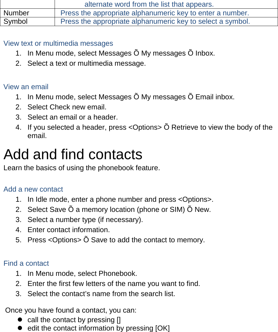 alternate word from the list that appears. Number Press the appropriate alphanumeric key to enter a number. Symbol Press the appropriate alphanumeric key to select a symbol.  View text or multimedia messages 1. In Menu mode, select Messages Õ My messages Õ Inbox. 2. Select a text or multimedia message.  View an email 1. In Menu mode, select Messages Õ My messages Õ Email inbox. 2. Select Check new email. 3. Select an email or a header. 4. If you selected a header, press &lt;Options&gt; Õ Retrieve to view the body of the email. Add and find contacts Learn the basics of using the phonebook feature.  Add a new contact 1. In Idle mode, enter a phone number and press &lt;Options&gt;. 2. Select Save Õ a memory location (phone or SIM) Õ New.   3. Select a number type (if necessary). 4. Enter contact information. 5. Press &lt;Options&gt; Õ Save to add the contact to memory.  Find a contact 1. In Menu mode, select Phonebook. 2. Enter the first few letters of the name you want to find. 3. Select the contact’s name from the search list.  Once you have found a contact, you can:  call the contact by pressing []  edit the contact information by pressing [OK]  