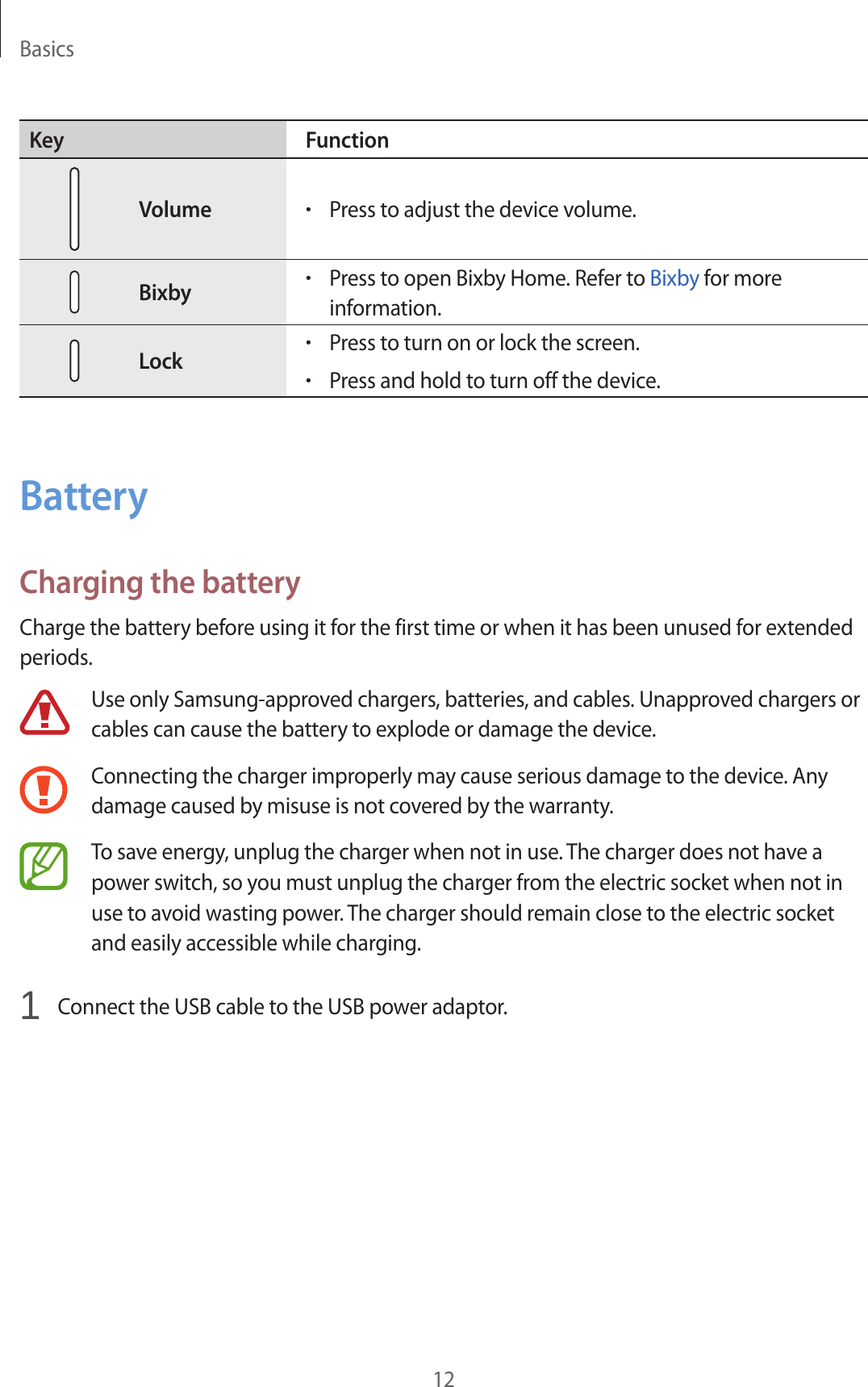 Basics12Key FunctionVolume•Press to adjust the device volume.Bixby•Press to open Bixby Home. Refer to Bixby for more information.Lock•Press to turn on or lock the screen.•Press and hold to turn off the device.BatteryCharging the batteryCharge the battery before using it for the first time or when it has been unused for extended periods.Use only Samsung-approved chargers, batteries, and cables. Unapproved chargers or cables can cause the battery to explode or damage the device.Connecting the charger improperly may cause serious damage to the device. Any damage caused by misuse is not covered by the warranty.To save energy, unplug the charger when not in use. The charger does not have a power switch, so you must unplug the charger from the electric socket when not in use to avoid wasting power. The charger should remain close to the electric socket and easily accessible while charging.1  Connect the USB cable to the USB power adaptor.