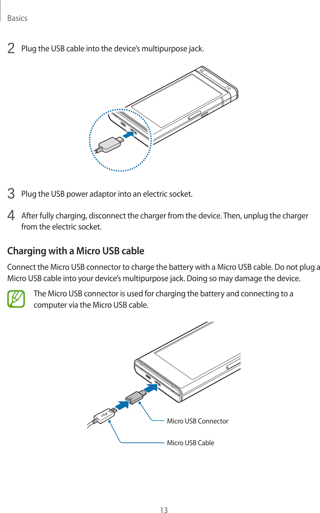 Basics132  Plug the USB cable into the device’s multipurpose jack.3  Plug the USB power adaptor into an electric socket.4  After fully charging, disconnect the charger from the device. Then, unplug the charger from the electric socket.Charging with a Micro USB cableConnect the Micro USB connector to charge the battery with a Micro USB cable. Do not plug a Micro USB cable into your device’s multipurpose jack. Doing so may damage the device.The Micro USB connector is used for charging the battery and connecting to a computer via the Micro USB cable.Micro USB ConnectorMicro USB Cable