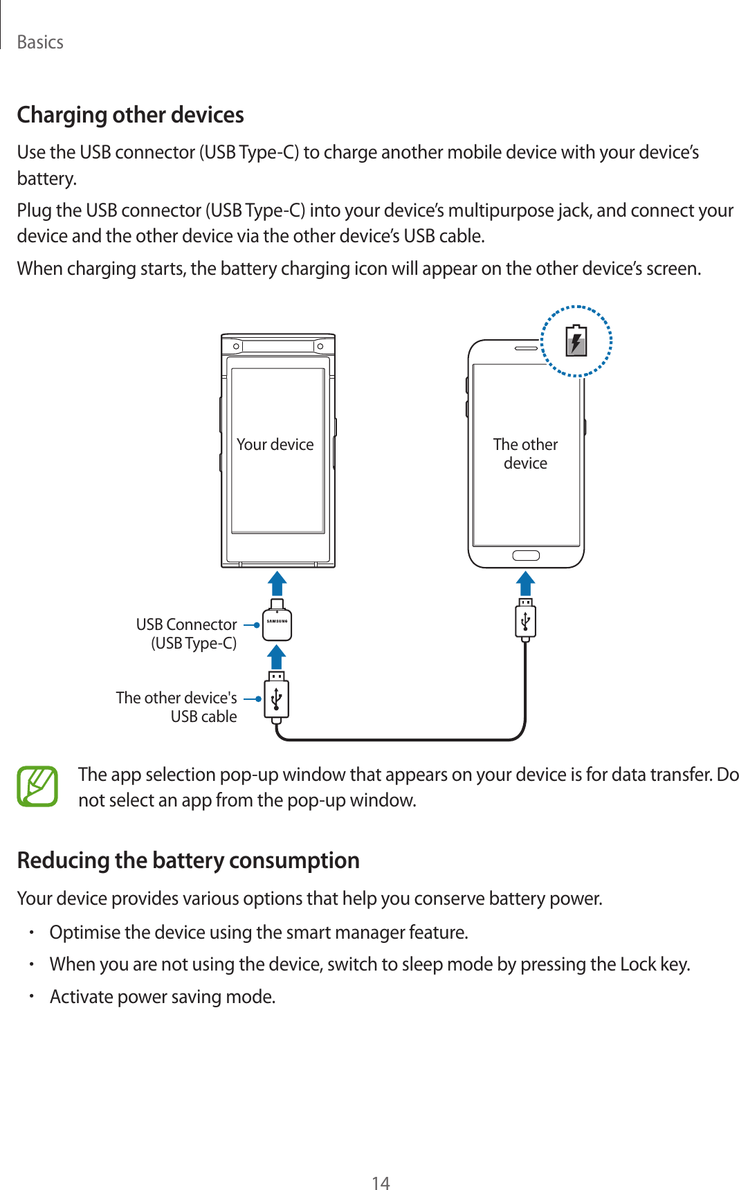 Basics14Charging other devicesUse the USB connector (USB Type-C) to charge another mobile device with your device’s battery.Plug the USB connector (USB Type-C) into your device’s multipurpose jack, and connect your device and the other device via the other device’s USB cable.When charging starts, the battery charging icon will appear on the other device’s screen.Your device The other deviceUSB Connector (USB Type-C)The other device&apos;s USB cableThe app selection pop-up window that appears on your device is for data transfer. Do not select an app from the pop-up window.Reducing the battery consumptionYour device provides various options that help you conserve battery power.•Optimise the device using the smart manager feature.•When you are not using the device, switch to sleep mode by pressing the Lock key.•Activate power saving mode.
