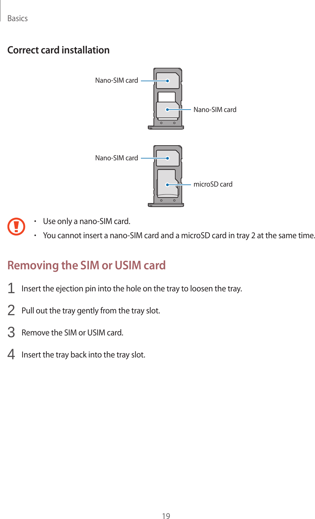 Basics19Correct card installationNano-SIM cardNano-SIM cardNano-SIM cardmicroSD card•Use only a nano-SIM card.•You cannot insert a nano-SIM card and a microSD card in tray 2 at the same time.Removing the SIM or USIM card1  Insert the ejection pin into the hole on the tray to loosen the tray.2  Pull out the tray gently from the tray slot.3  Remove the SIM or USIM card.4  Insert the tray back into the tray slot.