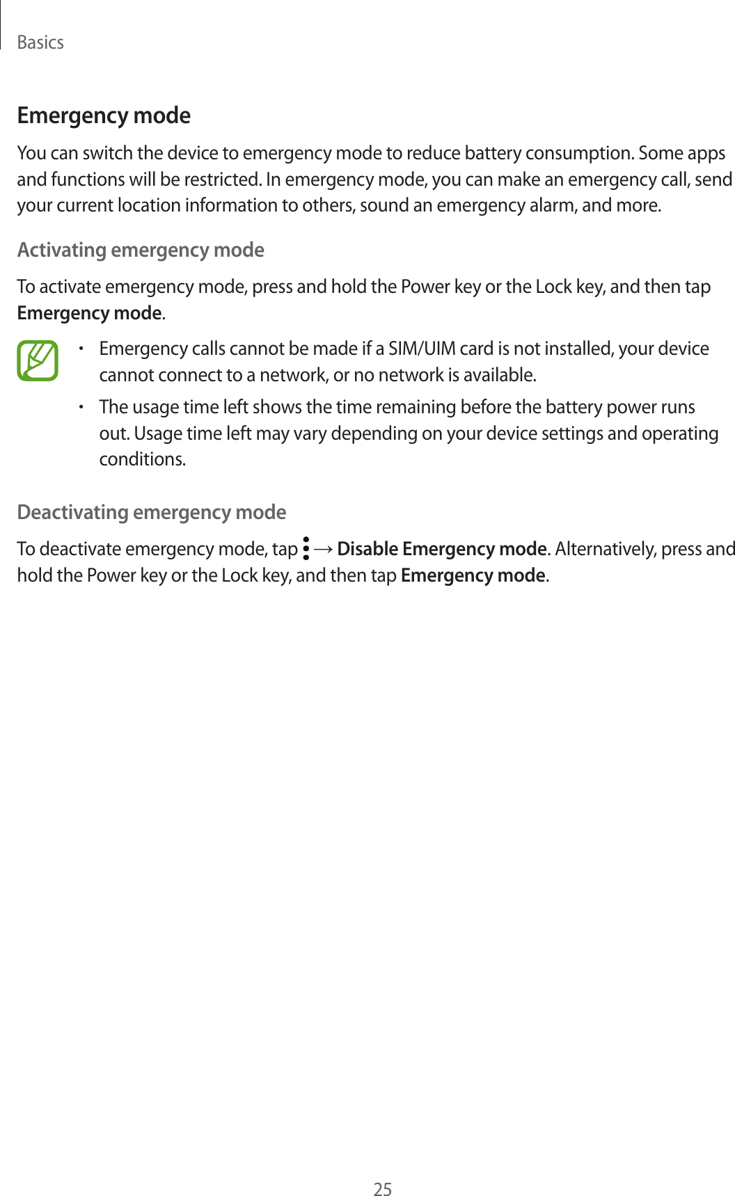 Basics25Emergency modeYou can switch the device to emergency mode to reduce battery consumption. Some apps and functions will be restricted. In emergency mode, you can make an emergency call, send your current location information to others, sound an emergency alarm, and more.Activating emergency modeTo activate emergency mode, press and hold the Power key or the Lock key, and then tap Emergency mode.•Emergency calls cannot be made if a SIM/UIM card is not installed, your device cannot connect to a network, or no network is available.•The usage time left shows the time remaining before the battery power runs out. Usage time left may vary depending on your device settings and operating conditions.Deactivating emergency modeTo deactivate emergency mode, tap   → Disable Emergency mode. Alternatively, press and hold the Power key or the Lock key, and then tap Emergency mode.