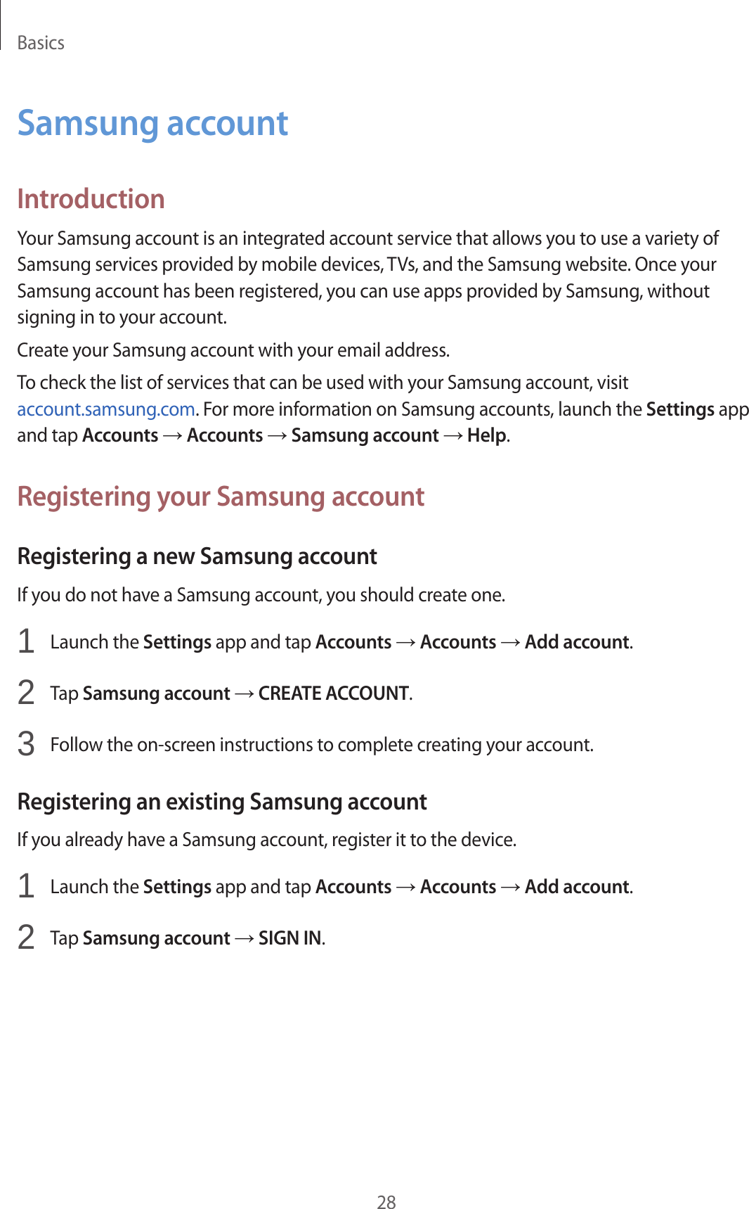 Basics28Samsung accountIntroductionYour Samsung account is an integrated account service that allows you to use a variety of Samsung services provided by mobile devices, TVs, and the Samsung website. Once your Samsung account has been registered, you can use apps provided by Samsung, without signing in to your account.Create your Samsung account with your email address.To check the list of services that can be used with your Samsung account, visit account.samsung.com. For more information on Samsung accounts, launch the Settings app and tap Accounts → Accounts → Samsung account → Help.Registering your Samsung accountRegistering a new Samsung accountIf you do not have a Samsung account, you should create one.1  Launch the Settings app and tap Accounts → Accounts → Add account.2  Tap Samsung account → CREATE ACCOUNT.3  Follow the on-screen instructions to complete creating your account.Registering an existing Samsung accountIf you already have a Samsung account, register it to the device.1  Launch the Settings app and tap Accounts → Accounts → Add account.2  Tap Samsung account → SIGN IN.
