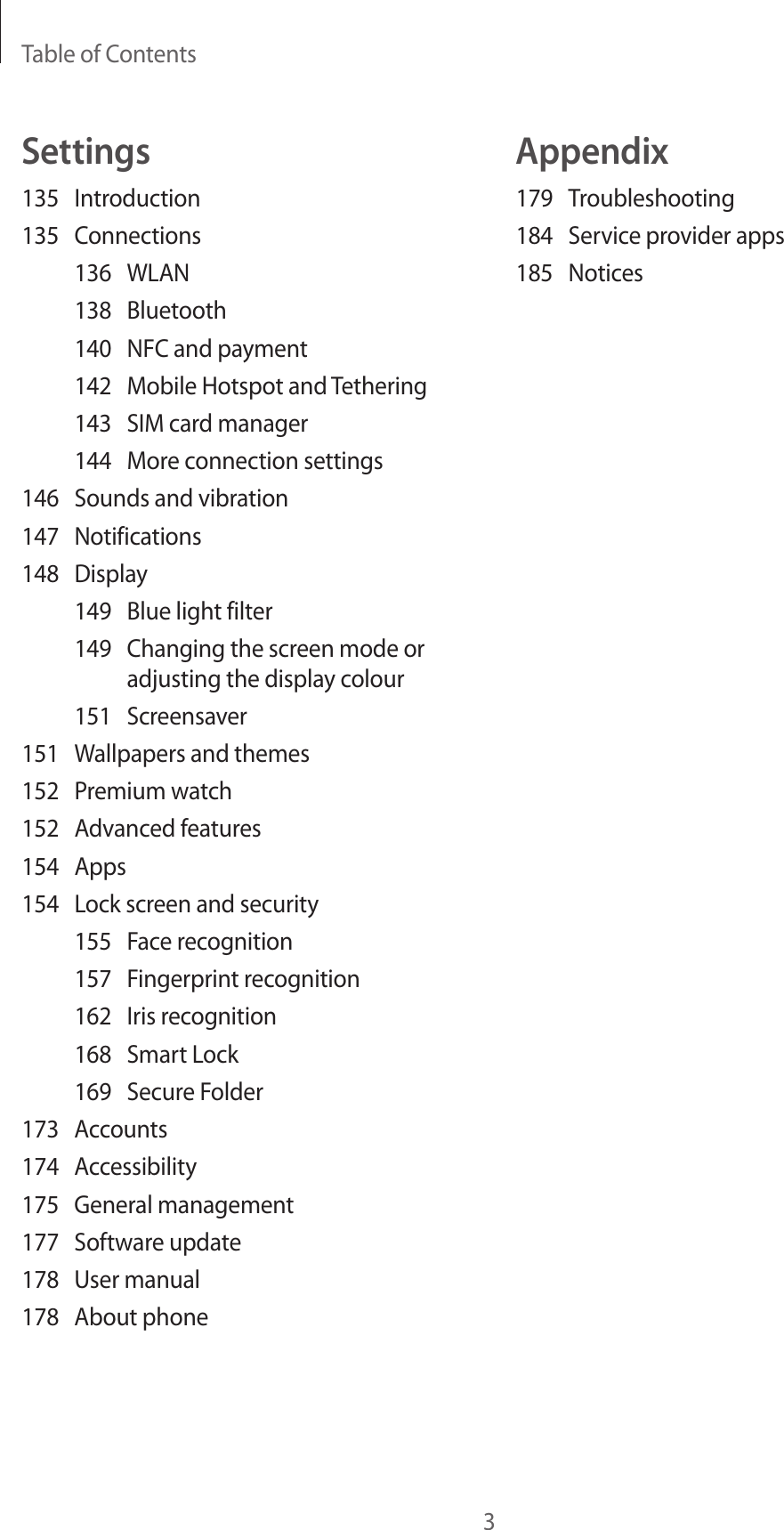 Table of Contents3Appendix179 Troubleshooting184  Service provider apps185 NoticesSettings135 Introduction135 Connections136 WLAN138 Bluetooth140  NFC and payment142  Mobile Hotspot and Tethering143  SIM card manager144  More connection settings146  Sounds and vibration147 Notifications148 Display149  Blue light filter149  Changing the screen mode or adjusting the display colour151 Screensaver151  Wallpapers and themes152  Premium watch152  Advanced features154 Apps154  Lock screen and security155  Face recognition157  Fingerprint recognition162  Iris recognition168  Smart Lock169  Secure Folder173 Accounts174 Accessibility175  General management177  Software update178  User manual178  About phone