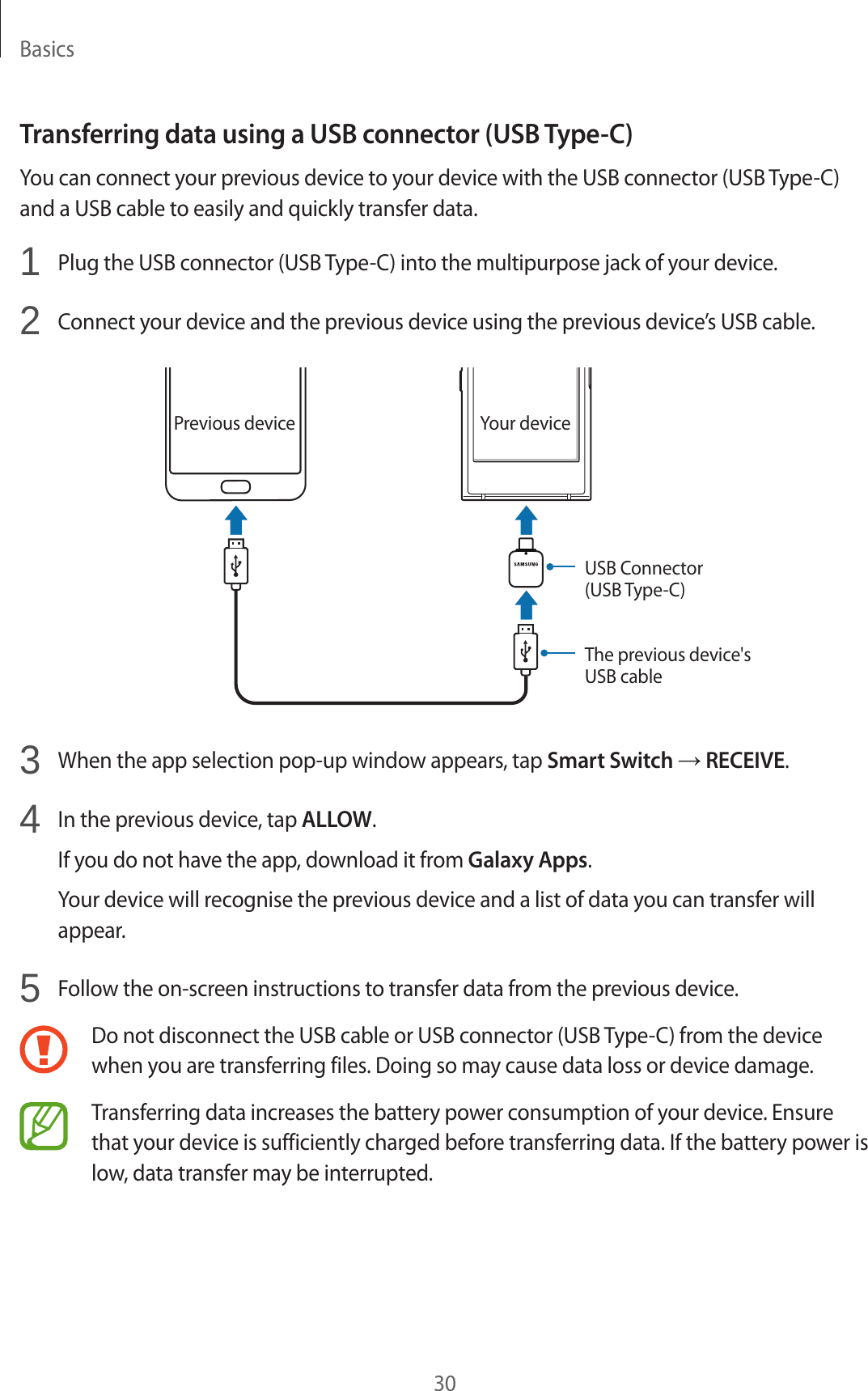 Basics30Transferring data using a USB connector (USB Type-C)You can connect your previous device to your device with the USB connector (USB Type-C) and a USB cable to easily and quickly transfer data.1  Plug the USB connector (USB Type-C) into the multipurpose jack of your device.2  Connect your device and the previous device using the previous device’s USB cable.USB Connector (USB Type-C)Your devicePrevious deviceThe previous device&apos;s USB cable3  When the app selection pop-up window appears, tap Smart Switch → RECEIVE.4  In the previous device, tap ALLOW.If you do not have the app, download it from Galaxy Apps.Your device will recognise the previous device and a list of data you can transfer will appear.5  Follow the on-screen instructions to transfer data from the previous device.Do not disconnect the USB cable or USB connector (USB Type-C) from the device when you are transferring files. Doing so may cause data loss or device damage.Transferring data increases the battery power consumption of your device. Ensure that your device is sufficiently charged before transferring data. If the battery power is low, data transfer may be interrupted.