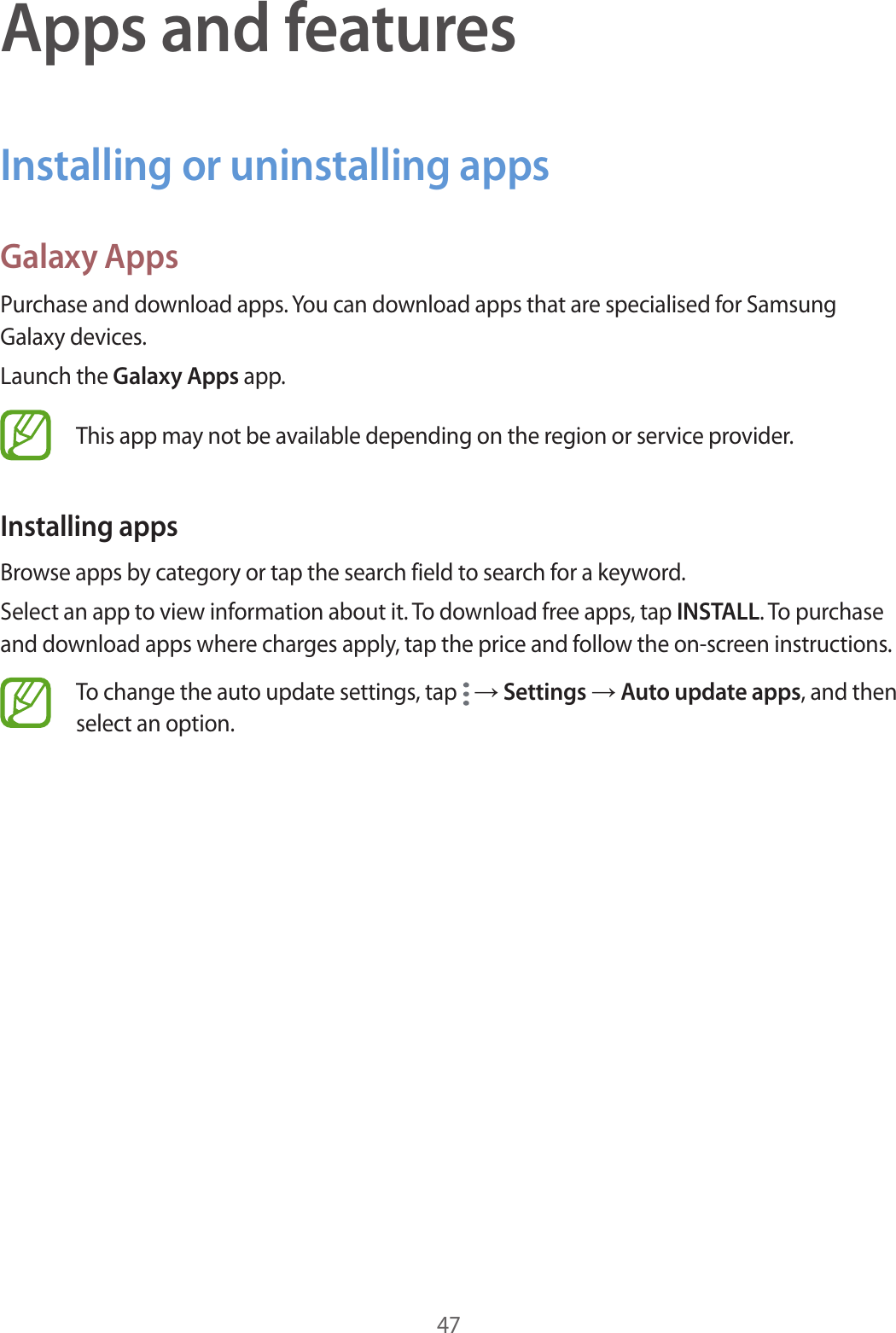 47Apps and featuresInstalling or uninstalling appsGalaxy AppsPurchase and download apps. You can download apps that are specialised for Samsung Galaxy devices.Launch the Galaxy Apps app.This app may not be available depending on the region or service provider.Installing appsBrowse apps by category or tap the search field to search for a keyword.Select an app to view information about it. To download free apps, tap INSTALL. To purchase and download apps where charges apply, tap the price and follow the on-screen instructions.To change the auto update settings, tap   → Settings → Auto update apps, and then select an option.