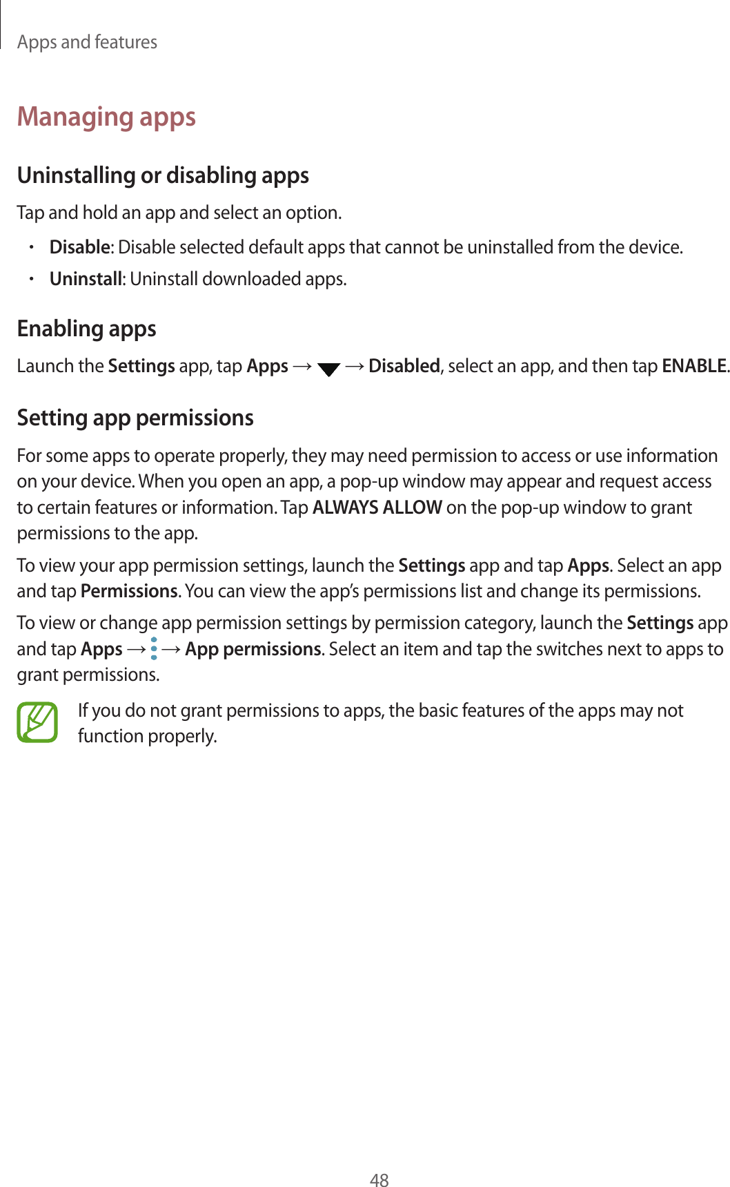 Apps and features48Managing appsUninstalling or disabling appsTap and hold an app and select an option.•Disable: Disable selected default apps that cannot be uninstalled from the device.•Uninstall: Uninstall downloaded apps.Enabling appsLaunch the Settings app, tap Apps →   → Disabled, select an app, and then tap ENABLE.Setting app permissionsFor some apps to operate properly, they may need permission to access or use information on your device. When you open an app, a pop-up window may appear and request access to certain features or information. Tap ALWAYS ALLOW on the pop-up window to grant permissions to the app.To view your app permission settings, launch the Settings app and tap Apps. Select an app and tap Permissions. You can view the app’s permissions list and change its permissions.To view or change app permission settings by permission category, launch the Settings app and tap Apps →   → App permissions. Select an item and tap the switches next to apps to grant permissions.If you do not grant permissions to apps, the basic features of the apps may not function properly.
