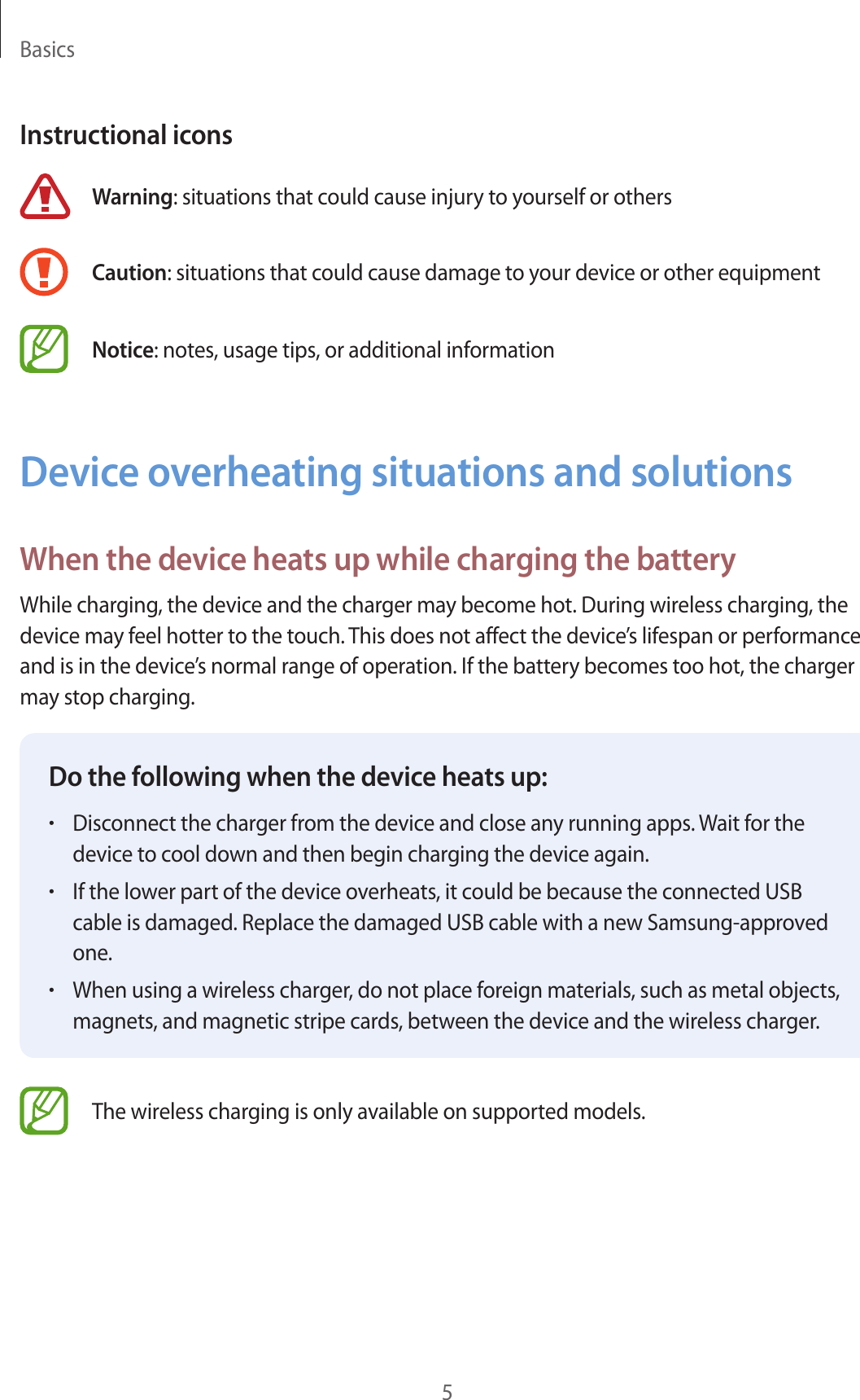 Basics5Instructional iconsWarning: situations that could cause injury to yourself or othersCaution: situations that could cause damage to your device or other equipmentNotice: notes, usage tips, or additional informationDevice overheating situations and solutionsWhen the device heats up while charging the batteryWhile charging, the device and the charger may become hot. During wireless charging, the device may feel hotter to the touch. This does not affect the device’s lifespan or performance and is in the device’s normal range of operation. If the battery becomes too hot, the charger may stop charging.Do the following when the device heats up:•Disconnect the charger from the device and close any running apps. Wait for the device to cool down and then begin charging the device again.•If the lower part of the device overheats, it could be because the connected USB cable is damaged. Replace the damaged USB cable with a new Samsung-approved one.•When using a wireless charger, do not place foreign materials, such as metal objects, magnets, and magnetic stripe cards, between the device and the wireless charger.The wireless charging is only available on supported models.