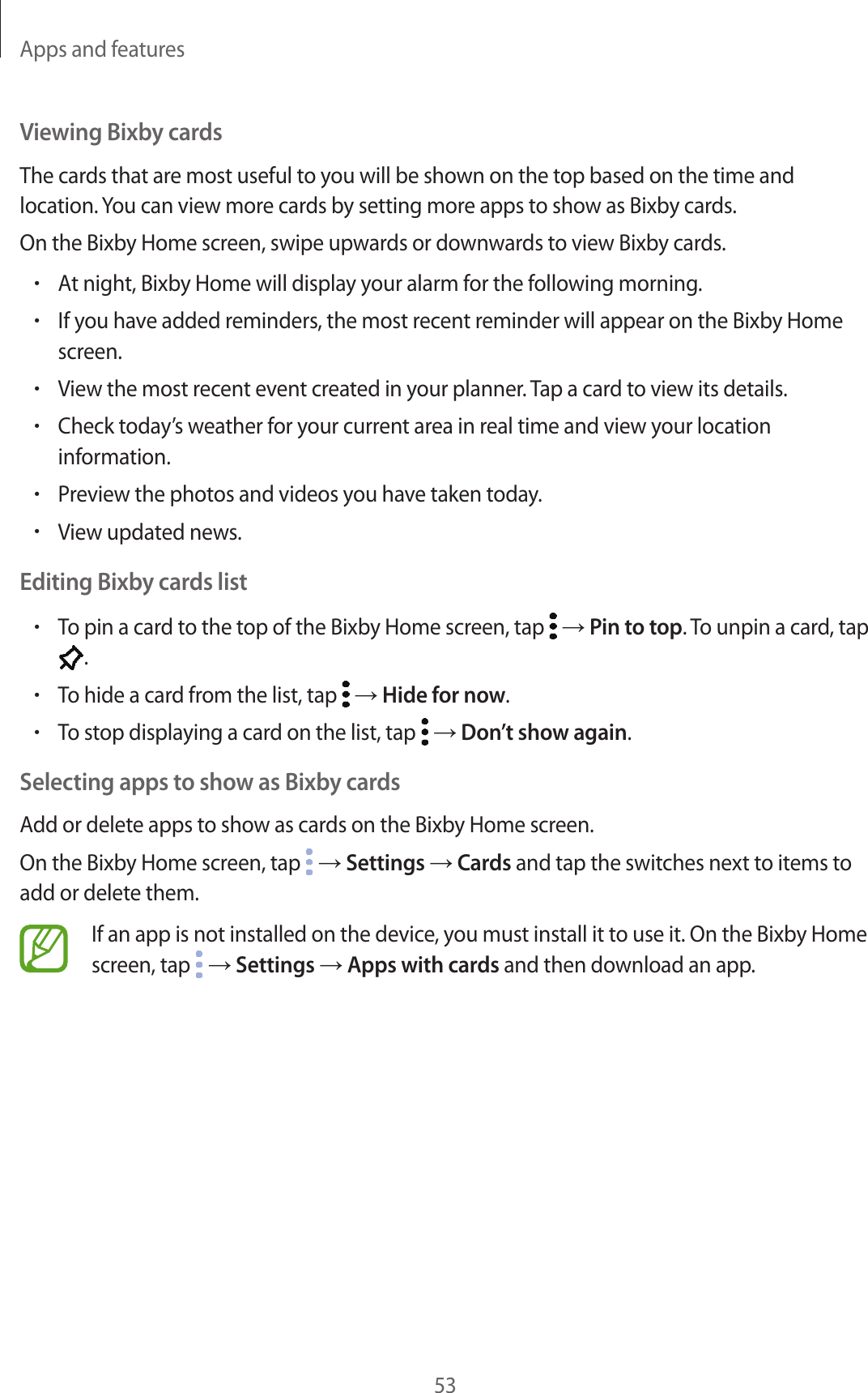 Apps and features53Viewing Bixby cardsThe cards that are most useful to you will be shown on the top based on the time and location. You can view more cards by setting more apps to show as Bixby cards.On the Bixby Home screen, swipe upwards or downwards to view Bixby cards.•At night, Bixby Home will display your alarm for the following morning.•If you have added reminders, the most recent reminder will appear on the Bixby Home screen.•View the most recent event created in your planner. Tap a card to view its details.•Check today’s weather for your current area in real time and view your location information.•Preview the photos and videos you have taken today.•View updated news.Editing Bixby cards list•To pin a card to the top of the Bixby Home screen, tap   → Pin to top. To unpin a card, tap .•To hide a card from the list, tap   → Hide for now.•To stop displaying a card on the list, tap   → Don’t show again.Selecting apps to show as Bixby cardsAdd or delete apps to show as cards on the Bixby Home screen.On the Bixby Home screen, tap   → Settings → Cards and tap the switches next to items to add or delete them.If an app is not installed on the device, you must install it to use it. On the Bixby Home screen, tap   → Settings → Apps with cards and then download an app.