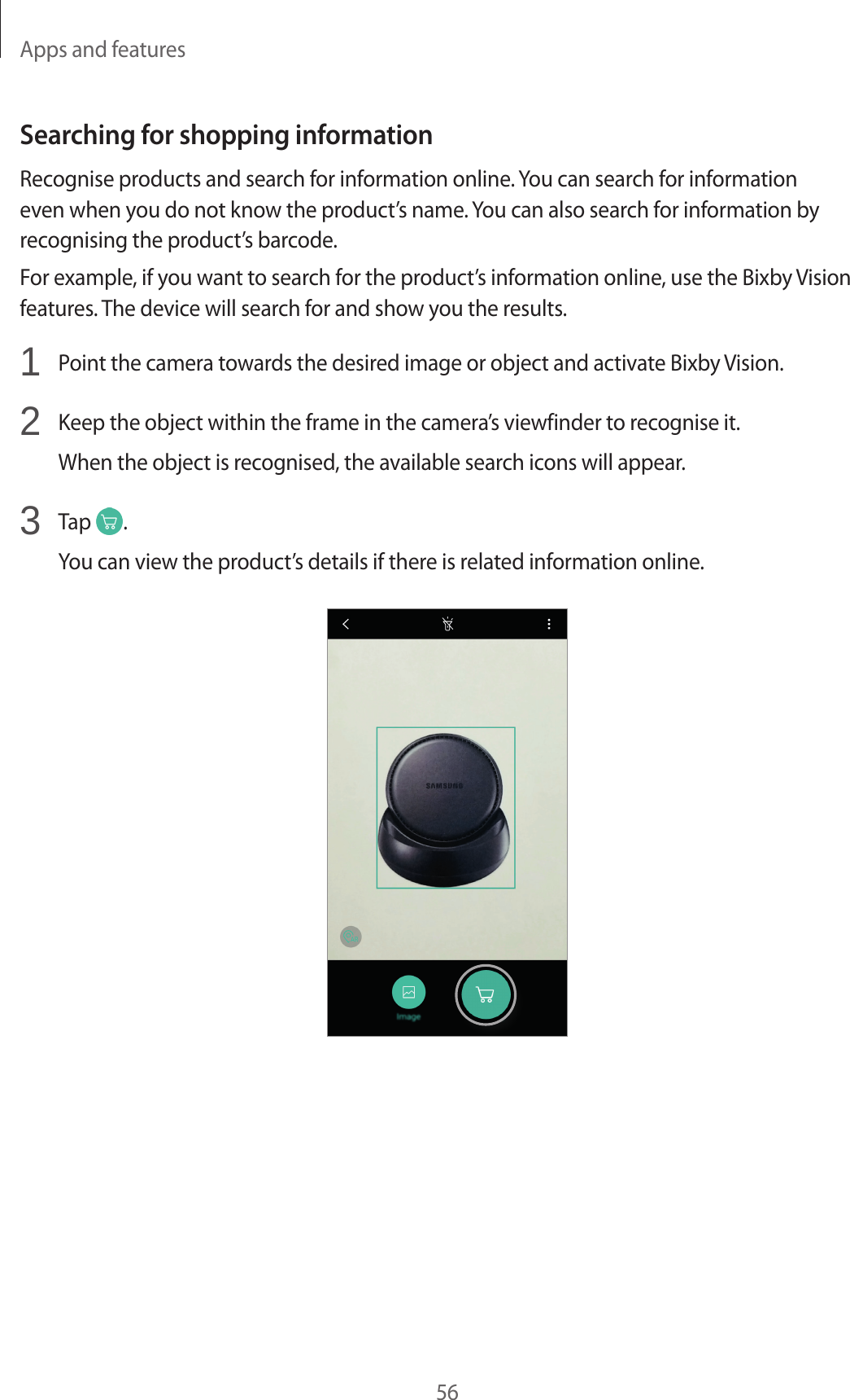 Apps and features56Searching for shopping informationRecognise products and search for information online. You can search for information even when you do not know the product’s name. You can also search for information by recognising the product’s barcode.For example, if you want to search for the product’s information online, use the Bixby Vision features. The device will search for and show you the results.1  Point the camera towards the desired image or object and activate Bixby Vision.2  Keep the object within the frame in the camera’s viewfinder to recognise it.When the object is recognised, the available search icons will appear.3  Tap  .You can view the product’s details if there is related information online.