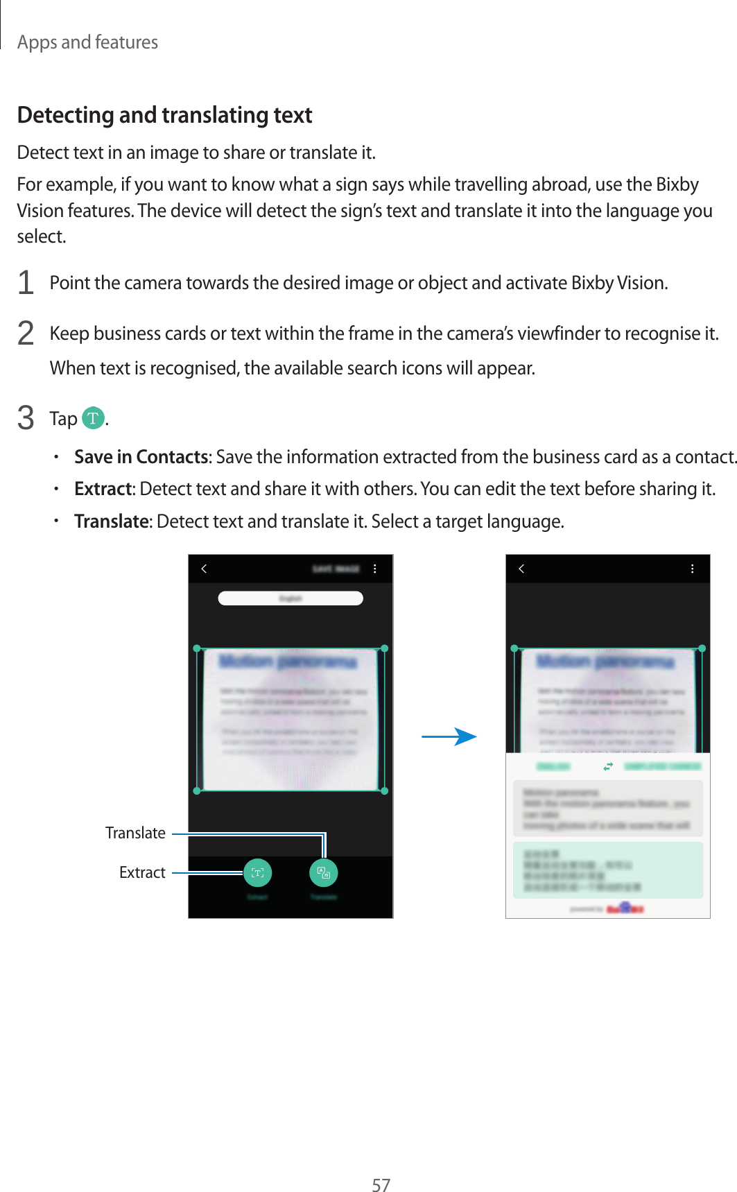 Apps and features57Detecting and translating textDetect text in an image to share or translate it.For example, if you want to know what a sign says while travelling abroad, use the Bixby Vision features. The device will detect the sign’s text and translate it into the language you select.1  Point the camera towards the desired image or object and activate Bixby Vision.2  Keep business cards or text within the frame in the camera’s viewfinder to recognise it.When text is recognised, the available search icons will appear.3  Tap  .•Save in Contacts: Save the information extracted from the business card as a contact.•Extract: Detect text and share it with others. You can edit the text before sharing it.•Translate: Detect text and translate it. Select a target language.ExtractTranslate