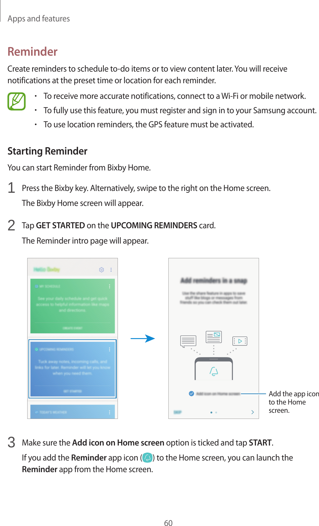 Apps and features60ReminderCreate reminders to schedule to-do items or to view content later. You will receive notifications at the preset time or location for each reminder.•To receive more accurate notifications, connect to a Wi-Fi or mobile network.•To fully use this feature, you must register and sign in to your Samsung account.•To use location reminders, the GPS feature must be activated.Starting ReminderYou can start Reminder from Bixby Home.1  Press the Bixby key. Alternatively, swipe to the right on the Home screen.The Bixby Home screen will appear.2  Tap GET STARTED on the UPCOMING REMINDERS card.The Reminder intro page will appear.Add the app icon to the Home screen.3  Make sure the Add icon on Home screen option is ticked and tap START.If you add the Reminder app icon ( ) to the Home screen, you can launch the Reminder app from the Home screen.