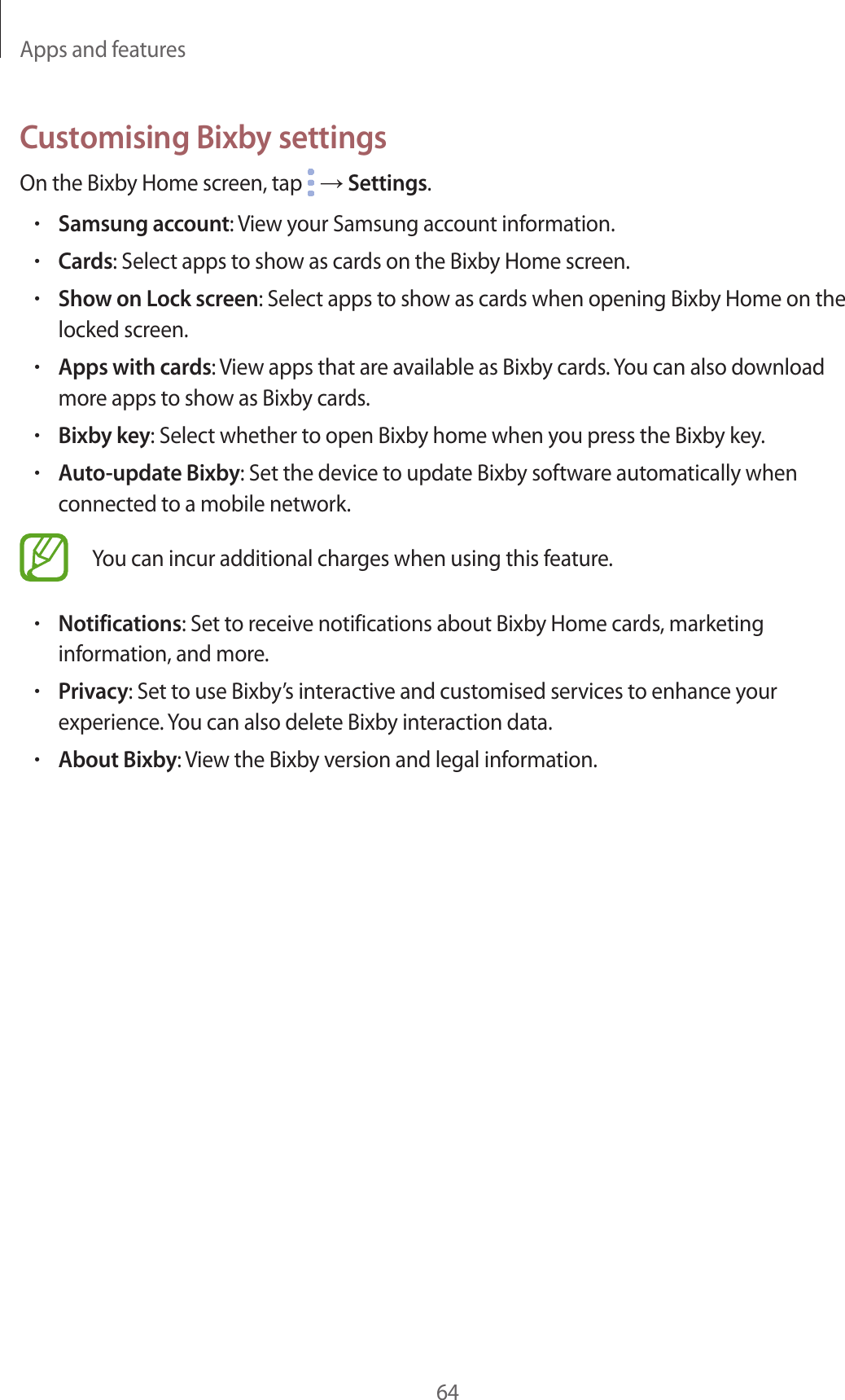 Apps and features64Customising Bixby settingsOn the Bixby Home screen, tap   → Settings.•Samsung account: View your Samsung account information.•Cards: Select apps to show as cards on the Bixby Home screen.•Show on Lock screen: Select apps to show as cards when opening Bixby Home on the locked screen.•Apps with cards: View apps that are available as Bixby cards. You can also download more apps to show as Bixby cards.•Bixby key: Select whether to open Bixby home when you press the Bixby key.•Auto-update Bixby: Set the device to update Bixby software automatically when connected to a mobile network.You can incur additional charges when using this feature.•Notifications: Set to receive notifications about Bixby Home cards, marketing information, and more.•Privacy: Set to use Bixby’s interactive and customised services to enhance your experience. You can also delete Bixby interaction data.•About Bixby: View the Bixby version and legal information.