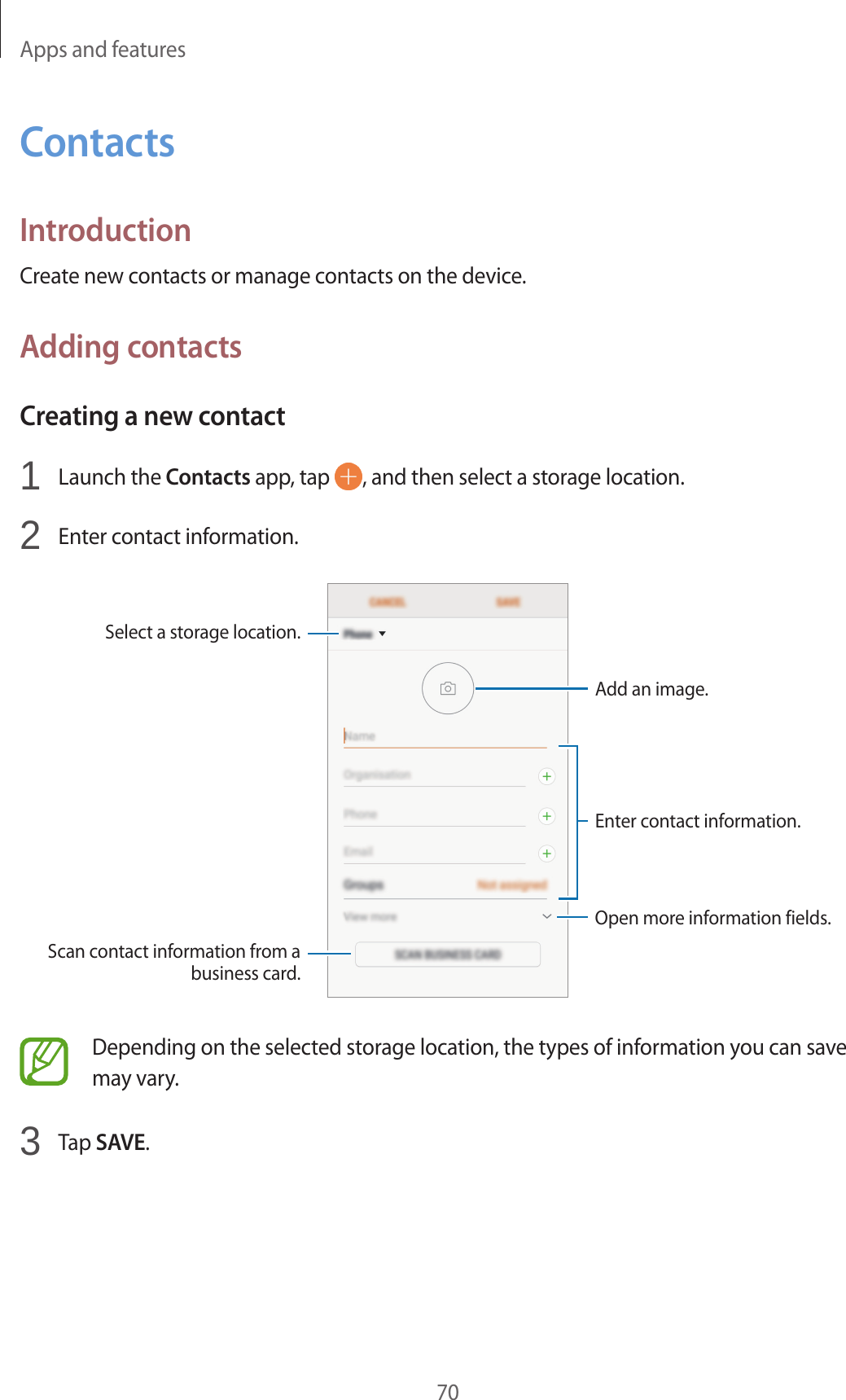 Apps and features70ContactsIntroductionCreate new contacts or manage contacts on the device.Adding contactsCreating a new contact1  Launch the Contacts app, tap  , and then select a storage location.2  Enter contact information.Select a storage location.Add an image.Open more information fields.Scan contact information from a business card.Enter contact information.Depending on the selected storage location, the types of information you can save may vary.3  Tap SAVE.