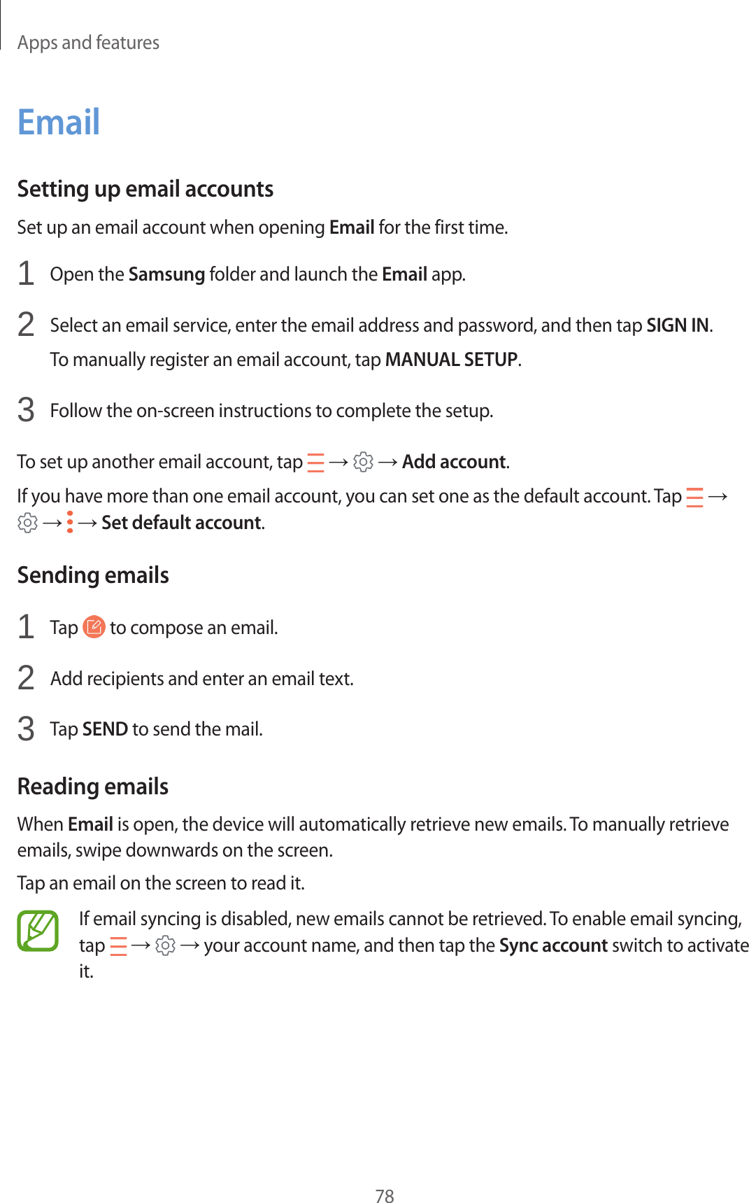 Apps and features78EmailSetting up email accountsSet up an email account when opening Email for the first time.1  Open the Samsung folder and launch the Email app.2  Select an email service, enter the email address and password, and then tap SIGN IN.To manually register an email account, tap MANUAL SETUP.3  Follow the on-screen instructions to complete the setup.To set up another email account, tap   →   → Add account.If you have more than one email account, you can set one as the default account. Tap   →  →   → Set default account.Sending emails1  Tap   to compose an email.2  Add recipients and enter an email text.3  Tap SEND to send the mail.Reading emailsWhen Email is open, the device will automatically retrieve new emails. To manually retrieve emails, swipe downwards on the screen.Tap an email on the screen to read it.If email syncing is disabled, new emails cannot be retrieved. To enable email syncing, tap   →   → your account name, and then tap the Sync account switch to activate it.
