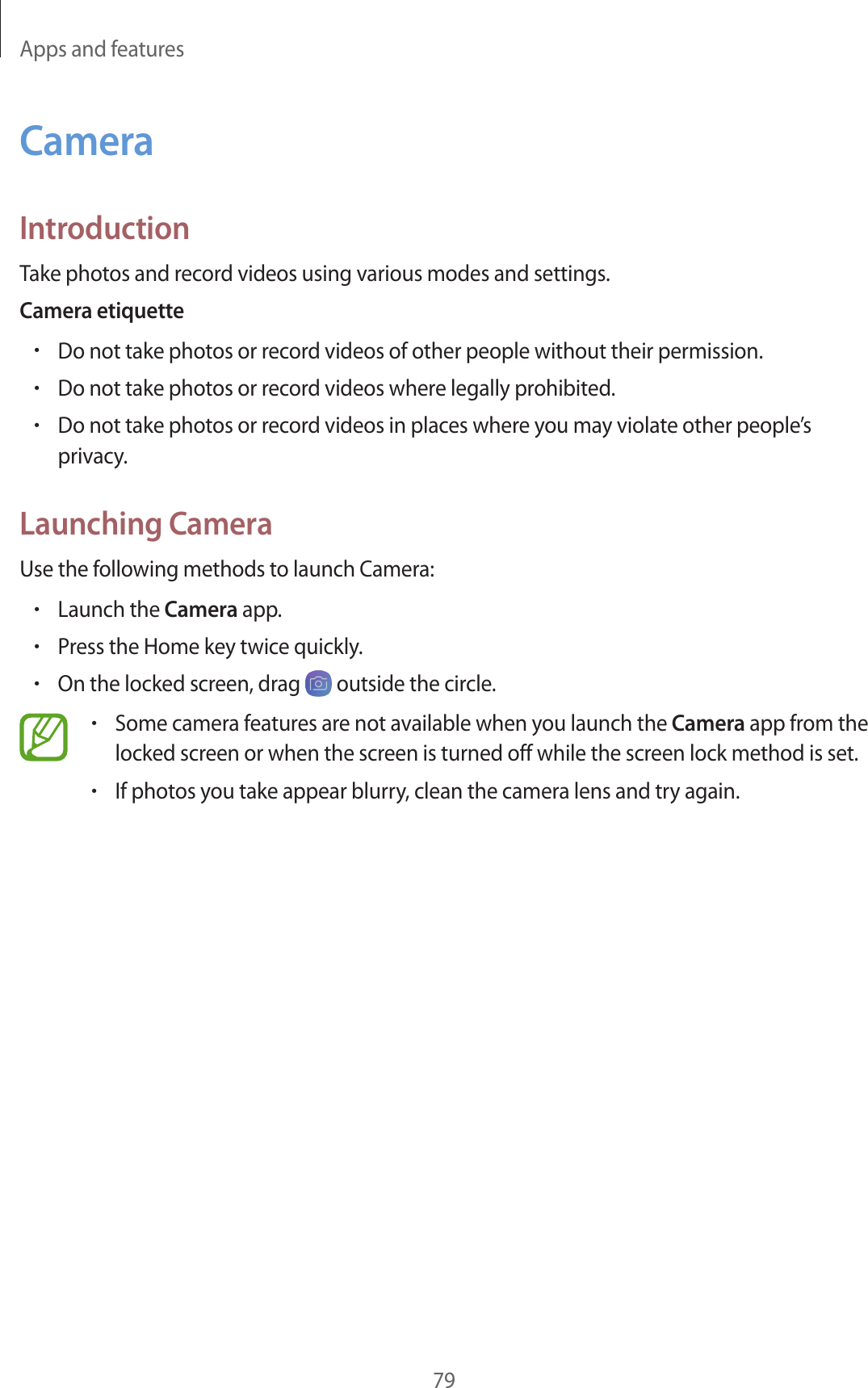 Apps and features79CameraIntroductionTake photos and record videos using various modes and settings.Camera etiquette•Do not take photos or record videos of other people without their permission.•Do not take photos or record videos where legally prohibited.•Do not take photos or record videos in places where you may violate other people’s privacy.Launching CameraUse the following methods to launch Camera:•Launch the Camera app.•Press the Home key twice quickly.•On the locked screen, drag   outside the circle.•Some camera features are not available when you launch the Camera app from the locked screen or when the screen is turned off while the screen lock method is set.•If photos you take appear blurry, clean the camera lens and try again.